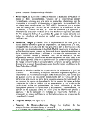que se comparan riesgos-costos y utilidades.

•   Metodología. La evidencia se obtuvo mediante la búsqueda exhaustiva en
    bases de datos especializadas, realizada por el epidemiólogo asesor
    metodológico, orientada por una serie de preguntas relacionadas con la
    promoción, la prevención, el diagnóstico, el tratamiento y la rehabilitación de
    las alteraciones relacionadas con DME MMSS, formuladas por el equipo
    base de investigación. Los artículos se clasificaron de acuerdo con: el tipo
    de estudio, la calidad de éste, el nivel de evidencia que aportaba y
    finalmente se evaluaron con base en la lista de chequeo ajustada para este
    fin (Ver Diagrama de Flujo 1 y Apéndice 1) Luego en trabajo conjunto con
    todos los miembros del equipo se realizó una valoración de dichas
    calificaciones.

•   Beneficios, riesgos y costos. Con la implementación de esta guía se
    espera obtener beneficios para los empleadores, los trabajadores y el país,
    principalmente desde el punto de vista preventivo, con la disminución en la
    incidencia y en la prevalencia de los DME MMSS. Igualmente al clarificar y
    unificar los sistemas de registro, se dispondrá de una estadística real acerca
    de la magnitud del problema, y al hacer el proceso más estandarizado, se
    logrará disminuir tiempo y recursos, tanto en la realización de los
    diagnósticos médicos, como en la decisión terapéutica de cada caso. Con
    todos esos aspectos, junto con la corrección de las condiciones generadoras
    del riesgo e incentivando el reintegro laboral temprano, se logrará contribuir
    directamente a reducir los costos por carga de enfermedad en el Sistema de
    Salud Colombiano (SSSI).

    Aunque un estudio formal de las consecuencias de implementar la guía, en
    cuanto a           los costos y el impacto, trasciende al presente ejercicio, al
    implementar las recomendaciones por parte de los usuarios, los costos que
    se pueden derivar se relacionan directamente con la verificación de la
    adherencia a la misma por parte de la población usuaria, la implantación de
    los métodos de control, de la evaluación de los puestos de trabajo y de los
    programas de vigilancia médica que se recomiendan y que involucran la
    participación activa de profesionales de varias disciplinas y de los
    trabajadores (incluye su capacitación y actualización). Adicionalmente, se
    derivan de la búsqueda activa de casos para la intervención precoz y
    oportuna y de la aplicación de métodos de tratamiento. También, se
    impactarán los costos del Sistema por la implementación de programas de
    rehabilitación integral

•   Diagrama de flujo. Ver figura 2 y 3

•   Resumen de Recomendaciones Clave: La totalidad de las
    recomendaciones se presentan en el numeral 7
    • Considere para la identificación y la evaluación de los factores de riesgo


                                          14
 
