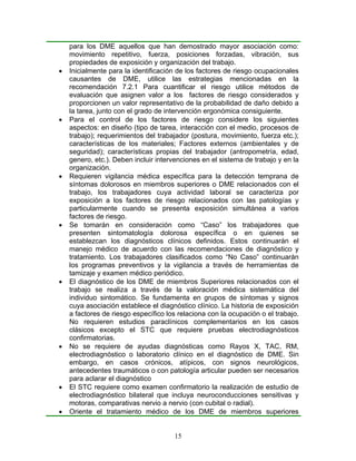 para los DME aquellos que han demostrado mayor asociación como:
    movimiento repetitivo, fuerza, posiciones forzadas, vibración, sus
    propiedades de exposición y organización del trabajo.
•   Inicialmente para la identificación de los factores de riesgo ocupacionales
    causantes de DME, utilice las estrategias mencionadas en la
    recomendación 7.2.1 Para cuantificar el riesgo utilice métodos de
    evaluación que asignen valor a los factores de riesgo considerados y
    proporcionen un valor representativo de la probabilidad de daño debido a
    la tarea, junto con el grado de intervención ergonómica consiguiente.
•   Para el control de los factores de riesgo considere los siguientes
    aspectos: en diseño (tipo de tarea, interacción con el medio, procesos de
    trabajo); requerimientos del trabajador (postura, movimiento, fuerza etc.);
    características de los materiales; Factores externos (ambientales y de
    seguridad); características propias del trabajador (antropometría, edad,
    genero, etc.). Deben incluir intervenciones en el sistema de trabajo y en la
    organización.
•   Requieren vigilancia médica específica para la detección temprana de
    síntomas dolorosos en miembros superiores o DME relacionados con el
    trabajo, los trabajadores cuya actividad laboral se caracteriza por
    exposición a los factores de riesgo relacionados con las patologías y
    particularmente cuando se presenta exposición simultánea a varios
    factores de riesgo.
•   Se tomarán en consideración como “Caso” los trabajadores que
    presenten sintomatología dolorosa específica o en quienes se
    establezcan los diagnósticos clínicos definidos. Estos continuarán el
    manejo médico de acuerdo con las recomendaciones de diagnóstico y
    tratamiento. Los trabajadores clasificados como “No Caso” continuarán
    los programas preventivos y la vigilancia a través de herramientas de
    tamizaje y examen médico periódico.
•   El diagnóstico de los DME de miembros Superiores relacionados con el
    trabajo se realiza a través de la valoración médica sistemática del
    individuo sintomático. Se fundamenta en grupos de síntomas y signos
    cuya asociación establece el diagnóstico clínico. La historia de exposición
    a factores de riesgo específico los relaciona con la ocupación o el trabajo.
    No requieren estudios paraclínicos complementarios en los casos
    clásicos excepto el STC que requiere pruebas electrodiagnósticos
    confirmatorias.
•   No se requiere de ayudas diagnósticas como Rayos X, TAC, RM,
    electrodiagnóstico o laboratorio clínico en el diagnóstico de DME. Sin
    embargo, en casos crónicos, atípicos, con signos neurológicos,
    antecedentes traumáticos o con patología articular pueden ser necesarios
    para aclarar el diagnóstico
•   El STC requiere como examen confirmatorio la realización de estudio de
    electrodiagnóstico bilateral que incluya neuroconducciones sensitivas y
    motoras, comparativas nervio a nervio (con cubital o radial).
•   Oriente el tratamiento médico de los DME de miembros superiores


                                      15
 