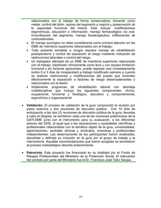 relacionados con el trabajo de forma conservadora, tomando como
        metas: control del dolor, reposo del segmento y mejoría y preservación de
        la capacidad funcional del mismo. Este incluye: modificaciones
        ergonómicas, educación e información, manejo farmacológico vía oral,
        inmovilización del segmento, manejo fisioterapéutico, infiltraciones de
        corticosteroides.
    •   El manejo quirúrgico no debe considerarse como primera elección en las
        DME de miembros superiores relacionados con el trabajo.
    •   Todo paciente sometido a cirugía requiere manejo de rehabilitación
        postoperatorio y control de exposición al riesgo mediante indicación de
        restricciones laborales o control del riesgo.
    •   Un trabajador afectado de un DME de miembros superiores relacionado
        con el trabajo, clasificado clínicamente como leve y con escasa limitación
        funcional y sin factores agravantes, puede regresar casi inmediatamente
        (entre 0 a 3 días de incapacidad) a trabajo modificado siempre y cuando
        se realicen restricciones y modificaciones del puesto que controlen
        efectivamente la exposición a factores de riesgo desencadenantes o
        relacionados con la lesión
    •   Implemente programas de rehabilitación laboral con abordaje
        multidisciplinar que incluya los siguientes componentes: clínico,
        ocupacional, funcional y fisiológico, educativo y comportamental,
        ergonómico y organizacional

•   Validación. El proceso de validación de la guía comprendió la revisión por
    pares externos y dos reuniones de discusión pública. Con 10 días de
    anticipación a las dos (2) reuniones de discusión pública de la guía, llevadas
    a cabo en Bogotá, se remitieron cada una de las versiones preliminares de la
    GATI-DME junto con el instrumento para su evaluación, a los diferentes
    actores del SSSI, al igual que a las asociaciones y sociedades científicas y
    profesionales relacionadas con la temática objeto de la guía, universidades,
    agremiaciones, centrales obreras y sindicatos, empresas y profesionales
    independientes. Las observaciones de los participantes fueron analizadas,
    discutidas y definida su inclusión en la guía por el grupo de trabajo y la
    interventoría. Aquellas recomendaciones que fueron acogidas se sometieron
    al proceso metodológico descrito anteriormente.

•   Patrocinio. Este proyecto fue financiado en su totalidad por el Fondo de
    Riesgos Profesionales del Ministerio de la Protección Social. El interventor
    del contrato por parte del Ministerio fue el Dr. Francisco José Tafur Sacipa.




                                         16
 