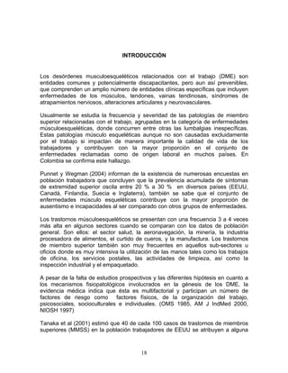INTRODUCCIÓN


Los desórdenes musculoesqueléticos relacionados con el trabajo (DME) son
entidades comunes y potencialmente discapacitantes, pero aun así prevenibles,
que comprenden un amplio número de entidades clínicas específicas que incluyen
enfermedades de los músculos, tendones, vainas tendinosas, síndromes de
atrapamientos nerviosos, alteraciones articulares y neurovasculares.

Usualmente se estudia la frecuencia y severidad de las patologías de miembro
superior relacionadas con el trabajo, agrupadas en la categoría de enfermedades
músculoesqueléticas, donde concurren entre otras las lumbalgias inespecíficas.
Estas patologías músculo esqueléticas aunque no son causadas excluidamente
por el trabajo si impactan de manera importante la calidad de vida de los
trabajadores y contribuyen con la mayor proporción en el conjunto de
enfermedades reclamadas como de origen laboral en muchos países. En
Colombia se confirma este hallazgo.

Punnet y Wegman (2004) informan de la existencia de numerosas encuestas en
población trabajadora que concluyen que la prevalencia acumulada de síntomas
de extremidad superior oscila entre 20 % a 30 % en diversos países (EEUU,
Canadá, Finlandia, Suecia e Inglaterra), también se sabe que el conjunto de
enfermedades músculo esqueléticas contribuye con la mayor proporción de
ausentismo e incapacidades al ser comparado con otros grupos de enfermedades.

Los trastornos músculoesqueléticos se presentan con una frecuencia 3 a 4 veces
más alta en algunos sectores cuando se comparan con los datos de población
general. Son ellos: el sector salud, la aeronavegación, la minería, la industria
procesadora de alimentos, el curtido de cueros, y la manufactura. Los trastornos
de miembro superior también son muy frecuentes en aquellos sub-sectores u
oficios donde es muy intensiva la utilización de las manos tales como los trabajos
de oficina, los servicios postales, las actividades de limpieza, así como la
inspección industrial y el empaquetado.

A pesar de la falta de estudios prospectivos y las diferentes hipótesis en cuanto a
los mecanismos fisiopatológicos involucrados en la génesis de los DME, la
evidencia médica indica que ésta es multifactorial y participan un número de
factores de riesgo como factores físicos, de la organización del trabajo,
psicosociales, socioculturales e individuales. (OMS 1985, AM J IndMed 2000,
NIOSH 1997)

Tanaka et al (2001) estimó que 40 de cada 100 casos de trastornos de miembros
superiores (MMSS) en la población trabajadores de EEUU se atribuyen a alguna



                                        18
 