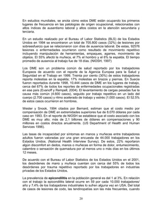 En estudios mundiales, se anota cómo estos DME están ocupando los primeros
lugares de frecuencia en las patologías de origen ocupacional, relacionadas con
altos índices de ausentismo laboral y altos costos en la atención secundaria y
terciaria.

En un estudio realizado por el Bureau of Labor Statistics (BLS) de los Estados
Unidos en 1994 se encontraron un total de 705.800 casos (32%) de lesiones por
sobreesfuerzo que se relacionaron con días de ausencia laboral. De estas, 92576
lesiones o enfermedades ocurrieron como resultado de movimiento repetitivo
incluyendo manipulación de herramientas, empaques, agarres, movimiento de
objetos. El 55% afectó la muñeca, el 7% el hombro y el 6% la espalda. El tiempo
promedio de ausencia al trabajo fue de 18 días. (NIOSH, 1997)

Los DME son un problema común de salud reportado por los trabajadores
Europeos de acuerdo con el reporte de la Agencia Europea para la Salud y
Seguridad en el Trabajo en 1999. Treinta por ciento (30%) de estos trabajadores
reporta molestias en la espalda; 17% molestias en brazos y piernas. En Suecia
fueron reportados durante 1998, 10.444 casos de DME en los lugares de trabajo,
cerca del 67% de todos los reportes de enfermedades ocupacionales registradas
en ese país (Evanoff y Rempell, 2004). El levantamiento de cargas pesadas fue la
causa más común (4.600 casos), seguido por trabajo repetitivo en un lado del
cuerpo (2.700 casos) y ritmo acelerado de trabajo y estrés (1.000 casos). El 52.5%
de estos casos ocurrieron en hombres.

Wester y Snook, 1994 citados por Bernard, estiman que el costo medio por
compensación de DME en extremidades superiores fue de 8.070 dólares por cada
caso en 1993. En el reporte de NIOSH se establece que el costo asociado con los
DME es muy alto; más de 2,1 billones de dólares en compensaciones y 90
millones en costos directos anualmente. (US Department of Health and Human
Services 1996).

Las tasas de incapacidad por síntomas en manos y muñecas entre trabajadores
adultos fueron valoradas por una gran encuesta de 44.000 trabajadores en los
Estados Unidos. (National Health Interview Survey). De estos, 22% reportaron
algún discomfort en dedos, manos o muñecas en forma de dolor, entumecimiento,
calambre o sensación de quemadura por al menos uno o más días en los últimos
12 meses.

De acuerdo con el Bureau of Labor Statistics de los Estados Unidos en el 2001,
los desórdenes de mano y muñeca cuentan con cerca del 55% de todos los
desórdenes por trauma repetitivo reportado por los trabajadores en industrias
privadas de los Estados Unidos.

La prevalencia de epicondilitis en la población general es del 1 al 3%. En relación
con el trabajo la epicondilitis lateral ocurre en 59 por cada 10.000 trabajadores/
año y 7.4% de los trabajadores industriales lo sufren alguna vez en USA. Del total
de casos de lesiones de codo, las tendinopatías son las más frecuentes, cuando


                                        20
 