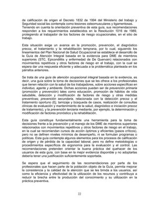 de calificación de origen el Decreto 1832 de 1994 del Ministerio del trabajo y
Seguridad social las contempla como lesiones osteomusculares y ligamentosas.
Teniendo en cuenta la orientación preventiva de esta guía, sus recomendaciones
responden a los requerimientos establecidos en la Resolución 1016 de 1989,
protegiendo al trabajador de los factores de riesgo ocupacionales, en el sitio de
trabajo.

Esta situación exige un avance en la promoción, prevención, el diagnóstico
precoz, el tratamiento y la rehabilitación temprana, por lo cual, siguiendo los
lineamientos del Plan Nacional de Salud Ocupacional se establece el desarrollo de
la Guía de Atención Integral basada en la evidencia para DME de miembros
superiores (STC, Epicondilitis y enfermedad de De Quervain) relacionados con
movimientos repetitivos y otros factores de riesgo en el trabajo, con la cual se
espera dar una respuesta eficiente y adecuada a la problemática planteada en los
párrafos anteriores.

Se trata de una guía de atención ocupacional integral basada en la evidencia, es
decir, una guía sobre la toma de decisiones que se les ofrece a los profesionales
que tienen relación con la salud de los trabajadores, sobre acciones específicas en
individuo, agente y ambiente. Dichas acciones pueden ser de prevención primaria
(promoción y prevención) tales como educación, promoción de hábitos de vida
saludable, detección y modificación de factores de riesgo y otras medidas
preventivas; prevención secundaria, relacionada con la detección precoz y el
tratamiento oportuno (Ej. tamizaje y búsqueda de casos, realización de consultas
clínicas de evaluación y mantenimiento de la salud, diagnóstico e iniciación precoz
de tratamiento), y la prevención terciaria mediante, por ejemplo, la determinación y
modificación de factores pronóstico y la rehabilitación.

Esta guía constituye fundamentalmente una herramienta para la toma de
decisiones frente a la prevención y el manejo de los DME de miembros superiores
relacionados con movimientos repetitivos y otros factores de riesgo en el trabajo,
en la cual se recomiendan cursos de acción óptimos y eficientes (pasos críticos),
pero no se definen niveles mínimos de desempeño, ni se formulan programas o
políticas. Esta guía contempla algunos elementos para los procesos de calificación
de origen y de pérdida de la capacidad laboral, pero no define metodologías o
procedimientos específicos de ergonomía para la evaluación y el control. Las
recomendaciones pretenden orientar la buena práctica del quehacer de los
usuarios de esta guía, con base en la mejor evidencia disponible y no adoptarlas
debería tener una justificación suficientemente soportada.

Se espera que el seguimiento de las recomendaciones por parte de los
profesionales que hacen parte de la población objeto de la Guía, permita mejorar
la consistencia y la calidad de la atención que se les brinda a los usuarios, así
como la eficiencia y efectividad de la utilización de los recursos y contribuya a
reducir la brecha entre la producción del conocimiento y su utilización en la
práctica preventiva.



                                        22
 