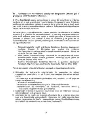 2.5   Calificación de la evidencia. Descripción del proceso utilizado por el
grupo para emitir las recomendaciones.

El nivel de evidencia es una calificación de la calidad del conjunto de la evidencia
con base en el cual se emite una recomendación. Es necesario hacer énfasis en
que lo que se pretende es calificar el conjunto de la evidencia que se logró reunir
para emitir una recomendación más que cada uno de los estudios individuales que
forman parte de dicha evidencia.

Se han sugerido y utilizado múltiples criterios y escalas para establecer el nivel de
evidencia y el grado de las recomendaciones. Si bien hay marcadas diferencias
entre estos sistemas todos ellos tienen el mismo propósito. A continuación se
presenta un sistema para calificar el nivel de evidencia y el grado de las
recomendaciones utilizado para la presente guía, modificado de lo disponible en
las siguientes fuentes:

   •   National Institute for Health and Clinical Excellence. Guideline development
       methods. Chapter 7: Reviewing and grading the evidence.
       http://www.nice.org.uk/page.aspx?o=guidelinestechnicalmanual (fecha de
       consulta: Febrero 24 de 2006)
   •   New Zealand Guidelines Group. Handbook for the preparation of explicit
       evidence-based clinical practice guidelines. www.nzgg.org.nz (fecha de
       consulta: Febrero 24 de 2006)
   •   Scottish Intercollegiate Guidelines Network. A guideline developer’s
       handbook. http://www.sign.ac.uk/ (fecha de consulta: Febrero 24 de 2006)

Para la apreciación crítica de la literatura se siguió el siguiente procedimiento:

  i. Utilización del instrumento estandarizado de evaluación de calidad
     metodológica desarrollado por el Scottish Intercollegiate Guidelines Network
     (SIGN)
      http://www.sign.ac.uk/methodology/checklists.html, adaptado por el grupo de
     trabajo (ver Apéndice 1).
       1. Evaluación de validez interna
       2. Evaluación de calidad del diseño y de la conducción del estudio
       3. Determinación de consistencia de resultados, relevancia clínica y
          ocupacional y la posibilidad de generalizarlos.
 ii. Elaboración de tablas de evidencia: resumen de todas las evidencias validadas
     relacionadas con cada pregunta clave.
iii. Asignación de los niveles de evidencia al conjunto de la evidencia disponible
     para una determinada recomendación relacionada con cada pregunta clave:
     calidad y adecuación del diseño y evaluación de calidad. Se utilizó la propuesta
     de gradación de evidencia que se describe a continuación.




                                          26
 