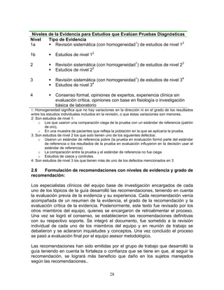 Niveles de la Evidencia para Estudios que Evalúan Pruebas Diagnósticas
Nivel    Tipo de Evidencia
1a           Revisión sistemática (con homogeneidad1) de estudios de nivel 12

1b             Estudios de nivel 12

2              Revisión sistemática (con homogeneidad1) de estudios de nivel 23
               Estudios de nivel 23

3              Revisión sistemática (con homogeneidad1) de estudios de nivel 34
               Estudios de nivel 34

4              Consenso formal, opiniones de expertos, experiencia clínica sin
               evaluación crítica, opiniones con base en fisiología o investigación
               básica de laboratorio
1: Homogeneidad significa que no hay variaciones en la dirección ni en el grado de los resultados
entre los estudios individuales incluidos en la revisión, o que éstas variaciones son menores.
2: Son estudios de nivel 1:
    o Los que usaron una comparación ciega de la prueba con un estándar de referencia (patrón
         de oro),
    o En una muestra de pacientes que refleja la población en la que se aplicaría la prueba.
3: Son estudios de nivel 2 los que solo tienen uno de los siguientes defectos:
    o Usaron un estándar de referencia pobre (la prueba en evaluación formó parte del estándar
         de referencia o los resultados de la prueba en evaluación influyeron en la decisión usar el
         estándar de referencia).
    o La comparación entre la prueba y el estándar de referencia no fue ciega.
    o Estudios de casos y controles.
4: Son estudios de nivel 3 los que tienen más de uno de los defectos mencionados en 3

2.6  Formulación de recomendaciones con niveles de evidencia y grado de
recomendación:

Los especialistas clínicos del equipo base de investigación encargados de cada
uno de los tópicos de la guía desarrolló las recomendaciones, teniendo en cuenta
la evaluación previa de la evidencia y su experiencia. Cada recomendación venía
acompañada de un resumen de la evidencia, el grado de la recomendación y la
evaluación crítica de la evidencia. Posteriormente, este texto fue revisado por los
otros miembros del equipo, quienes se encargaron de retroalimentar el proceso.
Una vez se logró el consenso, se establecieron las recomendaciones definitivas
con su respectivo soporte. Se integró el documento, fue sometido a la revisión
individual de cada uno de los miembros del equipo y en reunión de trabajo se
debatieron y se aclararon inquietudes y conceptos. Una vez concluido el proceso
se pasó a evaluación final por el equipo asesor metodológico.

Las recomendaciones han sido emitidas por el grupo de trabajo que desarrolló la
guía teniendo en cuenta la fortaleza o confianza que se tiene en que, al seguir la
recomendación, se logrará más beneficio que daño en los sujetos manejados
según las recomendaciones..

                                                28
 