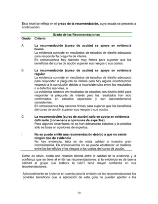 Este nivel se refleja en el grado de la recomendación, cuya escala se presenta a
continuación:

                         Grado de las Recomendaciones
Grado       Criterio

A           La recomendación (curso de acción) se apoya en evidencia
            buena
            La evidencia consiste en resultados de estudios de diseño adecuado
            para responder la pregunta de interés.
            En consecuencia hay razones muy firmes para suponer que los
            beneficios del curso de acción superan sus riesgos o sus costos.

B           La recomendación (curso de acción) se apoya en evidencia
            regular
            La evidencia consiste en resultados de estudios de diseño adecuado
            para responder la pregunta de interés pero hay alguna incertidumbre
            respecto a la conclusión debido a inconsistencias entre los resultados
            o a defectos menores, o
            La evidencia consiste en resultados de estudios con diseño débil para
            responder la pregunta de interés pero los resultados han sido
            confirmados en estudios separados y son razonablemente
            consistentes.
            En consecuencia hay razones firmes para suponer que los beneficios
            del curso de acción superan sus riesgos o sus costos.

C           La recomendación (curso de acción) sólo se apoya en evidencia
            deficiente (consensos u opiniones de expertos)
            Para algunos desenlaces no se han adelantado estudios y la práctica
            sólo se basa en opiniones de expertos.

I           No se puede emitir una recomendación debido a que no existe
            ningún tipo de evidencia
            No hay evidencia, ésta es de mala calidad o muestra gran
            inconsistencia. En consecuencia no se puede establecer un balance
            entre los beneficios y los riesgos o los costos del curso de acción.

Como es obvio, existe una relación directa entre la calidad de la evidencia y la
confianza que se tiene al emitir las recomendaciones: si la evidencia es de buena
calidad el grupo que elabora la GATI tiene mayor confianza en sus
recomendaciones.

    Adicionalmente se tuvieron en cuenta para la emisión de las recomendaciones los
    posibles beneficios que la aplicación de esta guía, le puedan aportar a los




                                           29
 