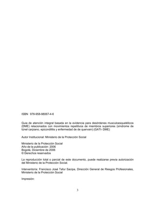 ISBN 978-958-98067-4-6


Guia de atención integral basada en la evidencia para desórdenes musculoesqueléticos
(DME) relacionados con movimientos repetitivos de miembros superiores (síndrome de
túnel carpiano, epicondilitis y enfermedad de de quervain) (GATI- DME)

Autor Institucional: Ministerio de la Protección Social

Ministerio de la Protección Social
Año de la publicación: 2006
Bogotá, Diciembre de 2006
© Derechos reservados

La reproducción total o parcial de este documento, puede realizarse previa autorización
del Ministerio de la Protección Social.

Interventoría: Francisco José Tafur Sacipa, Dirección General de Riesgos Profesionales,
Ministerio de la Protección Social

Impresión:



                                              3
 