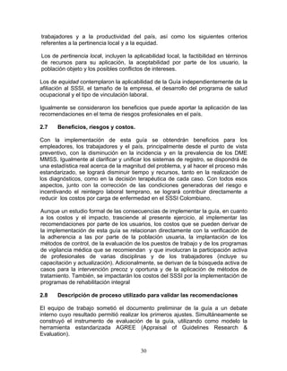 trabajadores y a la productividad del país, así como los siguientes criterios
referentes a la pertinencia local y a la equidad.

Los de pertinencia local, incluyen la aplicabilidad local, la factibilidad en términos
de recursos para su aplicación, la aceptabilidad por parte de los usuario, la
población objeto y los posibles conflictos de intereses.

Los de equidad contemplaron la aplicabilidad de la Guía independientemente de la
afiliación al SSSI, el tamaño de la empresa, el desarrollo del programa de salud
ocupacional y el tipo de vinculación laboral.

Igualmente se consideraron los beneficios que puede aportar la aplicación de las
recomendaciones en el tema de riesgos profesionales en el país.

2.7    Beneficios, riesgos y costos.

Con la implementación de esta guía se obtendrán beneficios para los
empleadores, los trabajadores y el país, principalmente desde el punto de vista
preventivo, con la disminución en la incidencia y en la prevalencia de los DME
MMSS. Igualmente al clarificar y unificar los sistemas de registro, se dispondrá de
una estadística real acerca de la magnitud del problema, y al hacer el proceso más
estandarizado, se logrará disminuir tiempo y recursos, tanto en la realización de
los diagnósticos, como en la decisión terapéutica de cada caso. Con todos esos
aspectos, junto con la corrección de las condiciones generadoras del riesgo e
incentivando el reintegro laboral temprano, se logrará contribuir directamente a
reducir los costos por carga de enfermedad en el SSSI Colombiano.

Aunque un estudio formal de las consecuencias de implementar la guía, en cuanto
a los costos y el impacto, trasciende al presente ejercicio, al implementar las
recomendaciones por parte de los usuarios, los costos que se pueden derivar de
la implementación de esta guía se relacionan directamente con la verificación de
la adherencia a las por parte de la población usuaria, la implantación de los
métodos de control, de la evaluación de los puestos de trabajo y de los programas
de vigilancia médica que se recomiendan y que involucran la participación activa
de profesionales de varias disciplinas y de los trabajadores (incluye su
capacitación y actualización). Adicionalmente, se derivan de la búsqueda activa de
casos para la intervención precoz y oportuna y de la aplicación de métodos de
tratamiento. También, se impactarán los costos del SSSI por la implementación de
programas de rehabilitación integral

2.8    Descripción de proceso utilizado para validar las recomendaciones

El equipo de trabajo sometió el documento preliminar de la guía a un debate
interno cuyo resultado permitió realizar los primeros ajustes. Simultáneamente se
construyó el instrumento de evaluación de la guía, utilizando como modelo la
herramienta estandarizada AGREE (Appraisal of Guidelines Research &
Evaluation).


                                         30
 