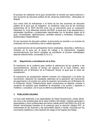 El proceso de validación de la guía comprendió: la revisión por pares externos y
dos reuniones de discusión pública de las versiones preliminares, efectuadas en
Bogotá.

Con varios días de anticipación a la fecha de las dos reuniones de discusión
pública de la guía que se realizaron, se remitieron cada una de las versiones
preliminares de la GATI DLI-ED junto con el instrumento para su evaluación
(Apéndice 2), a los diferentes actores del SSSI, al igual que a las asociaciones y
sociedades científicas y profesionales relacionadas con la temática objeto de la
guía, universidades, agremiaciones, centrales obreras y sindicatos, empresas y
profesionales independientes

En las reuniones de discusión pública, el documento se sometió a un proceso de
evaluación de sus contenidos y de su validez aparente.

Las observaciones de los participantes fueron analizadas, discutidas y definida su
inclusión en la guía por el grupo de trabajo y la interventoría. Aquellas
recomendaciones que fueron acogidas se sometieron al proceso metodológico
descrito anteriormente. (numerales 2.4 a 2.7).


2.9     Seguimiento y actualización de la Guía

El mecanismo de la auditoría para verificar la adherencia de los usuarios a las
recomendaciones, durante el tiempo de vigencia de la Guía (3años), será
establecido por el Ministerio de la Protección Social, al igual que el modo de
actualización.

El mecanismo de actualización debería iniciarse con anticipación a la fecha de
vencimiento, utilizando los resultados obtenidos de la aplicación del instrumento
de seguimiento y la revisión por parte de expertos convocados por el Ministerio de
la Protección Social. Posteriormente estas conclusiones se deberán someter a
consenso de expertos para establecer la necesidad y los puntos o aspectos a
modificar, o actualizar, con lo que se define la aplicabilidad de la guía.


3     POBLACIÓN USUARIA

La Guía esta destinada a los especialistas de Salud Ocupacional y áreas afines,
así como a los profesionales de la salud (médico del trabajo, médicos generales o
especialistas y otros profesionales que tienen cabida dentro del SSSI) con el fin de
brindar herramientas basadas en la evidencia para la atención integral STC, la
enfermedad de De Quervain y las epicondilitis lateral y medial, inducidas por los
movimiento repetitivos y otros factores de riesgo en los lugares de trabajo.




                                        31
 