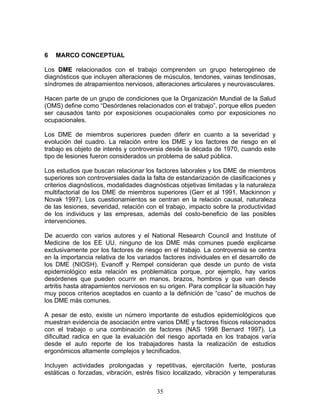 6   MARCO CONCEPTUAL

Los DME relacionados con el trabajo comprenden un grupo heterogéneo de
diagnósticos que incluyen alteraciones de músculos, tendones, vainas tendinosas,
síndromes de atrapamientos nerviosos, alteraciones articulares y neurovasculares.

Hacen parte de un grupo de condiciones que la Organización Mundial de la Salud
(OMS) define como “Desórdenes relacionados con el trabajo”, porque ellos pueden
ser causados tanto por exposiciones ocupacionales como por exposiciones no
ocupacionales.

Los DME de miembros superiores pueden diferir en cuanto a la severidad y
evolución del cuadro. La relación entre los DME y los factores de riesgo en el
trabajo es objeto de interés y controversia desde la década de 1970, cuando este
tipo de lesiones fueron considerados un problema de salud pública.

Los estudios que buscan relacionar los factores laborales y los DME de miembros
superiores son controversiales dada la falta de estandarización de clasificaciones y
criterios diagnósticos, modalidades diagnósticas objetivas limitadas y la naturaleza
multifactorial de los DME de miembros superiores (Gerr et al 1991, Mackinnon y
Novak 1997). Los cuestionamientos se centran en la relación causal, naturaleza
de las lesiones, severidad, relación con el trabajo, impacto sobre la productividad
de los individuos y las empresas, además del costo-beneficio de las posibles
intervenciones.

De acuerdo con varios autores y el National Research Council and Institute of
Medicine de los EE UU, ninguno de los DME más comunes puede explicarse
exclusivamente por los factores de riesgo en el trabajo. La controversia se centra
en la importancia relativa de los variados factores individuales en el desarrollo de
los DME (NIOSH). Evanoff y Rempel consideran que desde un punto de vista
epidemiológico esta relación es problemática porque, por ejemplo, hay varios
desórdenes que pueden ocurrir en manos, brazos, hombros y que van desde
artritis hasta atrapamientos nerviosos en su origen. Para complicar la situación hay
muy pocos criterios aceptados en cuanto a la definición de “caso” de muchos de
los DME más comunes.

A pesar de esto, existe un número importante de estudios epidemiológicos que
muestran evidencia de asociación entre varios DME y factores físicos relacionados
con el trabajo o una combinación de factores (NAS 1998 Bernard 1997). La
dificultad radica en que la evaluación del riesgo aportada en los trabajos varía
desde el auto reporte de los trabajadores hasta la realización de estudios
ergonómicos altamente complejos y tecnificados.

Incluyen actividades prolongadas y repetitivas, ejercitación fuerte, posturas
estáticas o forzadas, vibración, estrés físico localizado, vibración y temperaturas


                                        35
 