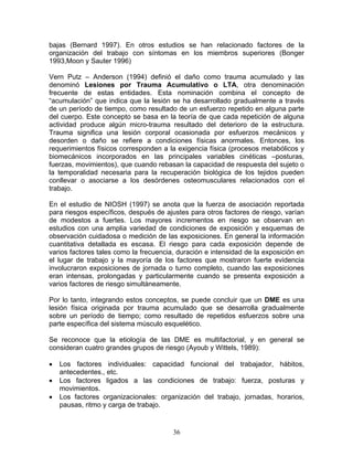bajas (Bernard 1997). En otros estudios se han relacionado factores de la
organización del trabajo con síntomas en los miembros superiores (Bonger
1993,Moon y Sauter 1996)

Vern Putz – Anderson (1994) definió el daño como trauma acumulado y las
denominó Lesiones por Trauma Acumulativo o LTA, otra denominación
frecuente de estas entidades. Esta nominación combina el concepto de
“acumulación” que indica que la lesión se ha desarrollado gradualmente a través
de un período de tiempo, como resultado de un esfuerzo repetido en alguna parte
del cuerpo. Este concepto se basa en la teoría de que cada repetición de alguna
actividad produce algún micro-trauma resultado del deterioro de la estructura.
Trauma significa una lesión corporal ocasionada por esfuerzos mecánicos y
desorden o daño se refiere a condiciones físicas anormales. Entonces, los
requerimientos físicos corresponden a la exigencia física (procesos metabólicos y
biomecánicos incorporados en las principales variables cinéticas –posturas,
fuerzas, movimientos), que cuando rebasan la capacidad de respuesta del sujeto o
la temporalidad necesaria para la recuperación biológica de los tejidos pueden
conllevar o asociarse a los desórdenes osteomusculares relacionados con el
trabajo.

En el estudio de NIOSH (1997) se anota que la fuerza de asociación reportada
para riesgos específicos, después de ajustes para otros factores de riesgo, varían
de modestos a fuertes. Los mayores incrementos en riesgo se observan en
estudios con una amplia variedad de condiciones de exposición y esquemas de
observación cuidadosa o medición de las exposiciones. En general la información
cuantitativa detallada es escasa. El riesgo para cada exposición depende de
varios factores tales como la frecuencia, duración e intensidad de la exposición en
el lugar de trabajo y la mayoría de los factores que mostraron fuerte evidencia
involucraron exposiciones de jornada o turno completo, cuando las exposiciones
eran intensas, prolongadas y particularmente cuando se presenta exposición a
varios factores de riesgo simultáneamente.

Por lo tanto, integrando estos conceptos, se puede concluir que un DME es una
lesión física originada por trauma acumulado que se desarrolla gradualmente
sobre un período de tiempo; como resultado de repetidos esfuerzos sobre una
parte específica del sistema músculo esquelético.

Se reconoce que la etiología de las DME es multifactorial, y en general se
consideran cuatro grandes grupos de riesgo (Ayoub y Wittels, 1989):

•   Los factores individuales: capacidad funcional del trabajador, hábitos,
    antecedentes., etc.
•   Los factores ligados a las condiciones de trabajo: fuerza, posturas y
    movimientos.
•   Los factores organizacionales: organización del trabajo, jornadas, horarios,
    pausas, ritmo y carga de trabajo.


                                        36
 