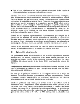 •     Los factores relacionados con las condiciones ambientales de los puestos y
      sistemas de trabajo: temperatura, vibración entre otros.

La carga física puede ser valorada mediante métodos biomecánicos y fisiológicos,
pero la capacidad del individuo de tolerarla, depende de las características propias
de cada persona, es por esto que no ha sido posible determinar valores límites
permisibles de exposición a la carga física. Existen condiciones propias de cada
persona que pueden predisponer o en ocasiones generar DME: edad, género,
peso, hábito de fumar, patologías sistémicas, patologías congénitas, secuelas de
trauma. En NIOSH se establece que los factores individuales pueden influir en el
grado de riesgo de exposiciones específicas, por ejemplo el IMC para STC. Sin
embargo, existe poca evidencia de que estos factores individuales actúen
sinérgicamente con los factores físicos.

Dentro de los aspectos organizacionales y psicosociales que influyen en la
génesis de las lesiones por trauma acumulado se describen la organización
temporal del trabajo (jornadas, turnos, descansos), tipo de proceso (automatizado,
en cadena, ritmos individuales, entre otros), características de las actividades y
costo cognitivo (toma de decisiones, atención, memoria, monotonía, entre otros)

Dentro de las entidades clasificadas con DME de MMSS relacionados con el
trabajo, se seleccionaron tres por su frecuencia e impacto en el país.

6.1      Epicondilitis lateral y medial

La epicondilitis lateral es la tendinitis de los músculos epicondíleos, también
llamada codo del tenista; corresponde a una lesión tendino perióstica de la
inserción del tendón común de los músculos extensor radial corto del carpo
(ERCC) y del extensor común de los dedos (ECD) en el epicóndilo externo del
húmero.

La epicondilitis medial se presenta en el sitio de inserción de los tendones de los
músculos flexores y pronadores del puño y los dedos de la mano en el epicóndilo
interno (o medial) del húmero.

Se cree que la patología corresponde a un desgarro crónico en el origen de
extensor radial corto del carpo y el desarrollo de tejido de granulación. Se han
observado cambios degenerativos de hiperplasia fibrovascular sin cambios
inflamatorios por lo que se puede considerar una tendinosis.

Las tendinopatías de codo constituyen la primera causa de consulta en cuanto a
lesiones de codo. La epicondilitis lateral representan entre el 85% y el 95% de los
pacientes, 10% a 15% corresponde a epicondilitis medial. El pequeño porcentaje
restante, menos del 5% lo constituyen la tendinitis del tríceps y el síndrome de
compartimiento del ancóneo. La incidencia anual de epicondilitis en la población
general se estima entre el 1 y 3%. El 11% corresponde a actividades que



                                          37
 
