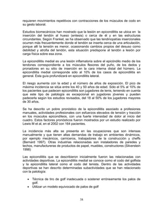 requieren movimientos repetitivos con contracciones de los músculos de codo en
su gesto laboral.

Estudios biomecánicos han mostrado que la lesión en epicondilitis se ubica en la
inserción del tendón al hueso (entesis) o cerca de él y en las estructuras
circundantes. Según Frankel, se ha observado que las tendinopatías insercionales
ocurren más frecuentemente donde el tendón se inserta cerca de una articulación,
porque allí la tensión es menor, ocasionando cambios propios del desuso como
debilidad y atrofia del tendón, esta situación predispone al tendón a lesión por
carga física sobre esa zona.

La epicondilitis medial es una lesión inflamatoria sobre el epicóndilo medio de los
tendones correspondiente a los músculos flexores del puño, de los dedos y
pronadores en su sitio de inserción en la cara interna distal del húmero. La
epicondilitis medial corresponde sólo al 10% de los casos de epicondilitis en
general. Esta guía profundizará en epicondilitis lateral.

El riesgo aumenta con la edad y el número de años de exposición. El pico de
máxima incidencia se sitúa entre los 40 y 50 años de edad. Sólo el 5% al 10% de
los pacientes que padecen epicondilitis son jugadores de tenis, teniendo en cuenta
que este tipo de patología es excepcional en jugadores jóvenes y pueden
padecerla según los estudios revisados, del 18 al 50% de los jugadores mayores
de 30 años.

Se ha descrito un pobre pronóstico de la epicondilitis asociado a profesiones
manuales, actividades profesionales con esfuerzos elevados de tensión y tracción
en los músculos epicondíleos, con una fuerte intensidad de dolor al inicio del
cuadro. Estos factores pronósticos fueron mostrados por un estudio realizado por
Lewis M et al, en el 2002 con 164 pacientes.

La incidencia más alta se presenta en las ocupaciones que son intensas
manualmente y que tienen altas demandas de trabajo en ambientes dinámicos,
por ejemplo mecánicos, carniceros, trabajadores de la construcción y cheffs
(Bernard 1997). Otras industrias relacionadas son instaladores de paredes y
techos, manufactureras de productos de papel, muebles, constructores (Silverstein
1998)

Las epicondilitis que se describieron inicialmente fueron las relacionadas con
actividades deportivas. La epicondilitis medial se conoce como el codo del golfista
y la epicondilitis lateral como el codo del tenista. Dentro de las actividades
deportivas se han descrito determinadas subactividades que se han relacionado
con la patología:

   •   Técnica de tiro de golf inadecuada o sostener erróneamente los palos de
       golf.
   •   Utilizar un modelo equivocado de palos de golf



                                        38
 
