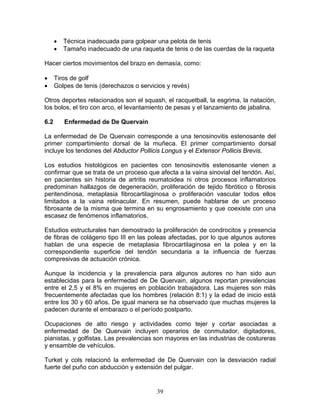 •   Técnica inadecuada para golpear una pelota de tenis
      •   Tamaño inadecuado de una raqueta de tenis o de las cuerdas de la raqueta

Hacer ciertos movimientos del brazo en demasía, como:

•     Tiros de golf
•     Golpes de tenis (derechazos o servicios y revés)

Otros deportes relacionados son el squash, el racquetball, la esgrima, la natación,
los bolos, el tiro con arco, el levantamiento de pesas y el lanzamiento de jabalina.

6.2       Enfermedad de De Quervain

La enfermedad de De Quervain corresponde a una tenosinovitis estenosante del
primer compartimiento dorsal de la muñeca. El primer compartimiento dorsal
incluye los tendones del Abductor Pollicis Longus y el Extensor Pollicis Brevis.

Los estudios histológicos en pacientes con tenosinovitis estenosante vienen a
confirmar que se trata de un proceso que afecta a la vaina sinovial del tendón. Así,
en pacientes sin historia de artritis reumatoidea ni otros procesos inflamatorios
predominan hallazgos de degeneración, proliferación de tejido fibrótico o fibrosis
peritendinosa, metaplasia fibrocartilaginosa o proliferación vascular todos ellos
limitados a la vaina retinacular. En resumen, puede hablarse de un proceso
fibrosante de la misma que termina en su engrosamiento y que coexiste con una
escasez de fenómenos inflamatorios.

Estudios estructurales han demostrado la proliferación de condrocitos y presencia
de fibras de colágeno tipo III en las poleas afectadas, por lo que algunos autores
hablan de una especie de metaplasia fibrocartilaginosa en la polea y en la
correspondiente superficie del tendón secundaria a la influencia de fuerzas
compresivas de actuación crónica.

Aunque la incidencia y la prevalencia para algunos autores no han sido aun
establecidas para la enfermedad de De Quervain, algunos reportan prevalencias
entre el 2,5 y el 8% en mujeres en población trabajadora. Las mujeres son más
frecuentemente afectadas que los hombres (relación 8:1) y la edad de inicio está
entre los 30 y 60 años. De igual manera se ha observado que muchas mujeres la
padecen durante el embarazo o el período postparto.

Ocupaciones de alto riesgo y actividades como tejer y cortar asociadas a
enfermedad de De Quervain incluyen operarios de conmutador, digitadores,
pianistas, y golfistas. Las prevalencias son mayores en las industrias de costureras
y ensamble de vehículos.

Turket y cols relacionó la enfermedad de De Quervain con la desviación radial
fuerte del puño con abducción y extensión del pulgar.


                                          39
 