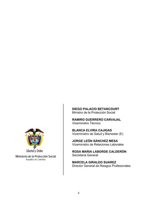 DIEGO PALACIO BETANCOURT
                                     Ministro de la Protección Social

                                     RAMIRO GUERRERO CARVAJAL
                                     Viceministro Técnico

                                     BLANCA ELVIRA CAJIGAS
                                     Viceministro de Salud y Bienestar (E)

                                     JORGE LEÓN SÁNCHEZ MESA
                                     Viceministro de Relaciones Laborales

                                     ROSA MARIA LABORDE CALDERÓN
Ministerio de la Protección Social   Secretaria General
        República de Colombia
                                     MARCELA GIRALDO SUAREZ
                                     Director General de Riesgos Profesionales




                                         4
 