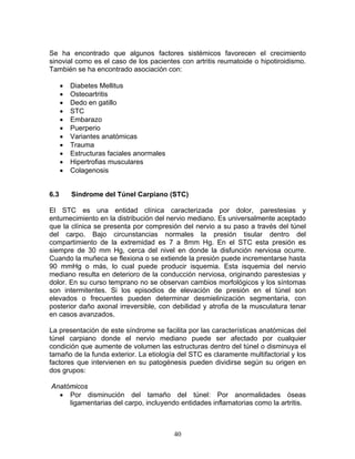 Se ha encontrado que algunos factores sistémicos favorecen el crecimiento
sinovial como es el caso de los pacientes con artritis reumatoide o hipotiroidismo.
También se ha encontrado asociación con:

      •   Diabetes Mellitus
      •   Osteoartritis
      •   Dedo en gatillo
      •   STC
      •   Embarazo
      •   Puerperio
      •   Variantes anatómicas
      •   Trauma
      •   Estructuras faciales anormales
      •   Hipertrofias musculares
      •   Colagenosis


6.3       Síndrome del Túnel Carpiano (STC)

El STC es una entidad clínica caracterizada por dolor, parestesias y
entumecimiento en la distribución del nervio mediano. Es universalmente aceptado
que la clínica se presenta por compresión del nervio a su paso a través del túnel
del carpo. Bajo circunstancias normales la presión tisular dentro del
compartimiento de la extremidad es 7 a 8mm Hg. En el STC esta presión es
siempre de 30 mm Hg, cerca del nivel en donde la disfunción nerviosa ocurre.
Cuando la muñeca se flexiona o se extiende la presión puede incrementarse hasta
90 mmHg o más, lo cual puede producir isquemia. Esta isquemia del nervio
mediano resulta en deterioro de la conducción nerviosa, originando parestesias y
dolor. En su curso temprano no se observan cambios morfológicos y los síntomas
son intermitentes. Si los episodios de elevación de presión en el túnel son
elevados o frecuentes pueden determinar desmielinización segmentaria, con
posterior daño axonal irreversible, con debilidad y atrofia de la musculatura tenar
en casos avanzados.

La presentación de este síndrome se facilita por las características anatómicas del
túnel carpiano donde el nervio mediano puede ser afectado por cualquier
condición que aumente de volumen las estructuras dentro del túnel o disminuya el
tamaño de la funda exterior. La etiología del STC es claramente multifactorial y los
factores que intervienen en su patogénesis pueden dividirse según su origen en
dos grupos:

Anatómicos
  • Por disminución del tamaño del túnel: Por anormalidades óseas
     ligamentarias del carpo, incluyendo entidades inflamatorias como la artritis.



                                           40
 