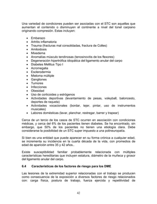 Una variedad de condiciones pueden ser asociadas con el STC son aquellas que
aumentan el contenido o disminuyen el continente a nivel del túnel carpiano
originando compresión. Estas incluyen:

      •   Embarazo
      •   Artritis inflamatoria
      •   Trauma (fracturas mal consolidadas, fractura de Colles)
      •   Amiloidosis
      •   Mixedema
      •   Anomalías músculo tendinosas (tenosinovitis de los flexores)
      •   Degeneración hipertrófica idiopática del ligamento anular del carpo
      •   Diabetes Mellitus Tipo I
      •   Acromegalia
      •   Esclerodermia
      •   Mieloma múltiple
      •   Gangliones
      •   Tumores
      •   Infecciones
      •   Obesidad
      •   Uso de corticoides y estrógenos
      •   Actividades deportivas (levantamiento de pesas, voleyball, baloncesto,
          deportes de raqueta)
      •   Actividades vocacionales (bordar, tejer, pintar, uso de instrumentos
          musicales)
      •   Labores domésticas (lavar, planchar, restregar, barrer y trapear)

Cerca de un tercio de los casos de STC ocurren en asociación con condiciones
médicas, y cerca del 6% de los pacientes tienen diabetes. Se ha encontrado, sin
embargo, que 50% de los pacientes no tienen una etiología clara. Debe
considerarse la posibilidad de un STC super impuesto a una polineuropatía.

Si bien es una entidad que puede aparecer en su forma crónica a cualquier edad,
se incrementa su incidencia en la cuarta década de la vida, con promedios de
edad de aparición entre 35 y 42 años..

Existe susceptibilidad familiar probablemente relacionada con múltiples
características hereditarias que incluyen estatura, diámetro de la muñeca y grosor
del ligamento anular del carpo.

6.4       Características de los factores de riesgo para los DME

Las lesiones de la extremidad superior relacionadas con el trabajo se producen
como consecuencia de la exposición a diversos factores de riesgo relacionados
con: carga física, postura de trabajo, fuerza ejercida y repetitividad de



                                        42
 
