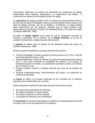 movimientos. Adicional a lo anterior son relevantes las condiciones de trabajo
inadecuadas como vibración, temperatura y la organización del trabajo. A
continuación se definen los principales factores de riesgo:

La carga física de trabajo se define como "el conjunto de requerimientos físicos a
los que está sometido el trabajador durante la jornada laboral; ésta se basa en los
tipos de trabajo muscular, que son el estático y el dinámico. La carga estática
viene determinada por las posturas, mientras que la carga dinámica está
determinada por el esfuerzo muscular, los desplazamientos y el manejo de cargas
(Fundación MAPFRE, 1998)

Se define el trabajo estático como aquel en que la contracción muscular es
continua y mantenida. Por el contrario, en el trabajo dinámico, en el que se
suceden contracciones y relajaciones de corta duración.

La postura se define como la relación de las diferentes partes del cuerpo en
equilibrio (Keyserling, 1999)

Existe la siguiente clasificación de riesgo derivado de la postura:

• Postura Prolongada: Cuando se adopta la misma postura por el 75% o más de
  la jornada laboral (6 horas o más)
• Postura Mantenida: Cuando se adopta una postura biomecánicamente correcta
  por 2 o más horas continuas sin posibilidad de cambios. Si la postura es
  biomecánicamente incorrecta, se considerará mantenida cuando se mantiene
  por 20 minutos o más.
• Postura Forzada: Cuando se adoptan posturas por fuera de los ángulos de
  confort.
• Posturas Antigravitacionales: Posicionamiento del cuerpo o un segmento en
  contra de la gravedad.

La fuerza se refiere a la tensión producida en los músculos por el esfuerzo
requerido para el desempeño de una tarea.

Existe la siguiente clasificación del riesgo derivado de la fuerza cuando:

•   Se superan las capacidades del individuo.
•   Se realiza el esfuerzo en carga estática
•   Se realiza el esfuerzo en forma repetida.
•   Los tiempos de descanso son insuficientes.

El movimiento es la esencia del trabajo y se define por el desplazamiento de todo
el cuerpo o de uno de sus segmentos en el espacio.




                                          43
 
