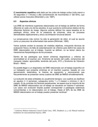 El movimiento repetitivo está dado por los ciclos de trabajo cortos (ciclo menor a
30 segundos o 1 minuto) o alta concentración de movimientos (> del 50%), que
utilizan pocos músculos (Silverstein y col, 1987).

6.5    Aspectos clínicos

Los DME de miembros superiores relacionados con el trabajo se definen de forma
diferente en cada uno de los estudios, lo que suscita la controversia relativa de los
diferentes factores de riesgo. Algunos autores definen los casos basados en la
patología clínica, otros en la presencia de síntomas, otros en procesos
demostrables objetivamente y otros a la limitación funcional laboral.

La consecuencia más común ha sido la generación de dolor, el cual se asume
como un precursor de enfermedad más severa (Riihimaki, 1995)

Varios autores anotan la escasez de medidas objetivas, incluyendo técnicas de
evaluación física y la falta de estandarización de criterios para definir los casos de
DME relacionados con el trabajo. Cuando se definen, no se tienen claros los
mecanismos fisiopatológicos de los procesos.

Dentro de las patologías que tienen síntomas diagnósticos y criterios de
anormalidad en el examen son: Síndrome de tensión del cuello, compromiso del
manguito rotador, epicondilitis, tendinitis del puño, STC y Síndrome de Vibración
Brazo – Mano.

Es posible llegar a un diagnóstico de DME relacionado con el trabajo específico en
un trabajador que presenta síntomas en el miembro superior, basado en una
aproximación sistemática, la historia de exposición y reconociendo que
frecuentemente se presentan varios cuadros de DME de MMSS simultáneamente.

La evolución de estas entidades es usualmente benigna. Los cuadros se clasifican
en agudos (< 4 semanas), subagudos (entre 1 y 3 meses) o crónicos (> de 3
meses). Si se controlan los factores perpetuantes, se espera que la mayoría de los
DME de MMSS relacionados con el trabajo se resuelvan en máximo 4 semanas.
Los casos con evolución tórpida pueden corresponder a patologías sistémicas
concomitantes o no relacionados con el trabajo. Hasta el 50% de los DME de
MMSS relacionados con el trabajo pueden presentar recidivas1




1
 California Medical Industrial Council Guide Lines, 2002, Braddock e.j y cols Manual medicine
Guidelines for musculoskeletal Injuries, 2004



                                             44
 