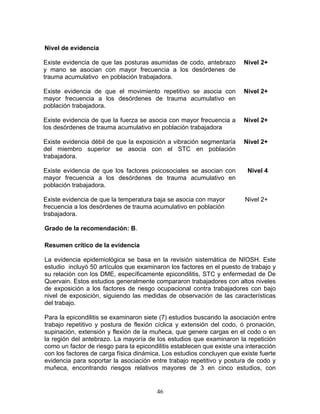 Nivel de evidencia

Existe evidencia de que las posturas asumidas de codo, antebrazo        Nivel 2+
y mano se asocian con mayor frecuencia a los desórdenes de
trauma acumulativo en población trabajadora.

Existe evidencia de que el movimiento repetitivo se asocia con          Nivel 2+
mayor frecuencia a los desórdenes de trauma acumulativo en
población trabajadora.

Existe evidencia de que la fuerza se asocia con mayor frecuencia a      Nivel 2+
los desórdenes de trauma acumulativo en población trabajadora

Existe evidencia débil de que la exposición a vibración segmentaría     Nivel 2+
del miembro superior se asocia con el STC en población
trabajadora.

Existe evidencia de que los factores psicosociales se asocian con        Nivel 4
mayor frecuencia a los desórdenes de trauma acumulativo en
población trabajadora.

Existe evidencia de que la temperatura baja se asocia con mayor         Nivel 2+
frecuencia a los desórdenes de trauma acumulativo en población
trabajadora.

Grado de la recomendación: B.

Resumen crítico de la evidencia

La evidencia epidemiológica se basa en la revisión sistemática de NIOSH. Este
estudio incluyó 50 artículos que examinaron los factores en el puesto de trabajo y
su relación con los DME, específicamente epicondilitis, STC y enfermedad de De
Quervain. Estos estudios generalmente compararon trabajadores con altos niveles
de exposición a los factores de riesgo ocupacional contra trabajadores con bajo
nivel de exposición, siguiendo las medidas de observación de las características
del trabajo.

Para la epicondilitis se examinaron siete (7) estudios buscando la asociación entre
trabajo repetitivo y postura de flexión cíclica y extensión del codo, ó pronación,
supinación, extensión y flexión de la muñeca, que genere cargas en el codo o en
la región del antebrazo. La mayoría de los estudios que examinaron la repetición
como un factor de riesgo para la epicondilitis establecen que existe una interacción
con los factores de carga física dinámica. Los estudios concluyen que existe fuerte
evidencia para soportar la asociación entre trabajo repetitivo y postura de codo y
muñeca, encontrando riesgos relativos mayores de 3 en cinco estudios, con


                                        46
 