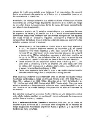 valores de 1 solo en un estudio y por debajo de 1 en tres estudios. Se encontró
fuerte evidencia entre la asociación de la fuerza con la epicondilitis, basados en
los resultados de ocho estudios.

Finalmente, los hallazgos confirman que existe una fuerte evidencia que muestra
la existencia de un mayor riesgo de presentar epicondilitis si los factores de riesgo
se presentan de una forma combinada dentro del puesto de trabajo especialmente
con altos niveles de exposición.

Se revisaron alrededor de 30 estudios epidemiológicos que examinaron factores
en el puesto de trabajo y su relación con el STC. Estos estudios generalmente
compararon trabajadores en labores con altos niveles de exposición con aquellos
con bajos niveles de exposición, siguiendo observación o medición de las
características del trabajo. Usando criterios epidemiológicos para examinar estos
estudios se puede concluir lo siguiente:

   •   Existe evidencia de una asociación positiva entre el alto trabajo repetitivo y
       el STC. Al observar mediante razones de disparidad (OR) la posible
       asociación entre trabajo repetitivo y STC, estas variaron de 2 a 15, los
       mayores OR se evidenciaron en dos circunstancias: a) cuando se comparó
       la frecuencia de STC en trabajadores expuestos a alto trabajo repetitivo vs
       frecuencia de STC en bajo trabajo repetitivo, y b) cuando la exposición era
       combinada así: repetición más posición forzada de muñeca en extensión.
   •   Existe evidencia de una asociación positiva entre la fuerza y el STC, así
       como entre la vibración y el STC. Se encontró una fuerte asociación entre
       los trabajos con exposición a la vibración segmentaría, específicamente en
       el uso de herramientas vibrantes con el STC.
   •   Existe fuerte evidencia de la relación entre la exposición a la combinación
       de los factores de riesgo (fuerza y repetición, fuerza y postura).

Diez estudios permitieron una comparación entre los efectos individuales versus
los efectos combinados de riesgo en el trabajo (Chiang et al. 1990, 1993; Moore y
Garg 1994; Nathan et al. 1988, 1992a; Silverstein et al. 1987; Schottland et al.
1991; McCormack et al. 1990; Stetson et al. 1993; Tanaka et al). Nueve de esos
estudios demostraron riesgos relativos estimados altos, cuando la exposición fue a
una combinación de factores de riesgo, comparado con los efectos individuales de
los mismos.

Los estudios concluyeron que existe fuerte evidencia de una asociación positiva
entre el alto trabajo repetitivo en combinación con otros factores de riesgo como
postura forzada en mano y muñeca.

Para la enfermedad de De Quervain se revisaron 8 estudios, en los cuales se
encontró fuerte evidencia de la asociación entre cualquiera de los factores de
riesgo ocupacional reconocidos (repetición, fuerza y postura) y la aparición de
tendinitis de mano y muñeca.


                                         47
 