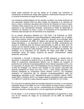 Existe fuerte evidencia de que las tareas en el trabajo que involucran la
combinación de factores de riesgo (alta repetición, extensiones forzosas de mano
y muñeca) incrementan el riesgo de la tendinitis.

Las revisiones epidemiológicas de los estudios muestran una fuerte evidencia de
una asociación positiva entre los altos niveles de exposición a la vibración de
mano y brazo y síntomas vasculares del síndrome de vibración en mano y brazo.
También existe evidencia de que el incremento en la intensidad y duración de la
exposición a las herramientas vibrantes, incrementa el riesgo de desarrollar el
síndrome de vibración de mano y brazo. El incremento en la severidad de los
síntomas está asociado con el incremento en la exposición.

En un estudio descriptivo realizado por T.M. Timlin, L.W. O'Sullivan en 2002,
menciono que los desordenes musculoesqueléticos relacionados con el trabajo,
tales como postura, fuerza, repetición, vibración y duración de la actividad, tiene
una fuerte asociación con DME. El objetivo del estudio fue evaluar factores de
riesgo psicológico y su asociación con la aparición de DME, concluyendo que
aunque la evidencia para los factores psicosociales es débil se debe tener en
cuenta que los factores ligados a la organización del trabajo son variables muy
arraigadas a la cultura de cada empresa y por tanto son difíciles de abordar. Sin
embargo, en la evaluación de los factores de riesgo para DME se deben
contemplar ritmos de trabajo, ausencia de pausas, entrenamiento, trabajo
preescrito, entre otras.

H. Piedrahita, L. Punnett, H. Sanabas, en el 2000 realizaron un estudio entre la
asociación a temperatura extrema (frío) y la aparición de DME, para lo cual se
utilizó el cuestionario estandarizado Nórdico con el objetivo de comparar el
predominio de síntomas musculoesqueléticos entre obreros expuestos al frío y los
no expuestos. El estudio tomó 162 trabajadores de una Empresa Colombiana en
el área de embalaje. Los obreros eran dividido en dos grupos: expuestos (50
obreros) trabajando en áreas muy frías (+2°C), y otros menos expuestos (112
obreros) trabajando en condiciones menos severas (+9.4°C). Los resultados
mostraron un predominio alto de síntomas musculoesqueléticos entre los
trabajadores expuestos al frío, especialmente para el miembro superior (48%),
cuello (36%) y hombros (24%). Los riesgos relativos estimados fueron para cuello
11.2 (95% CI 1.34-93.41) y para miembro superior 4.48 (95% CI 1.61-12.42),

Por otra parte el estándar Z635 del Acredited Standard Committe, en los estudios
realizados asocia a los DME con uno o más factores de riesgo (fuerza, postura y
movimiento, vibración, y frío), con las características de la exposición (magnitud,
repetición, duración y recuperación), y con la organización del trabajo.

En las tablas 1 y 2 se muestran las fracciones atribuibles a la exposición a cada
uno de los factores de riesgo en la producción de los DME de miembros
superiores.


                                        48
 