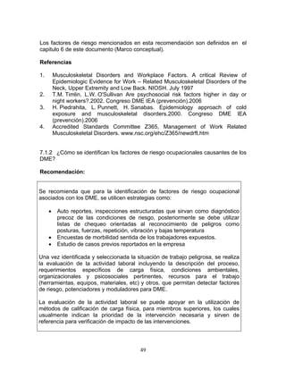 Los factores de riesgo mencionados en esta recomendación son definidos en el
capitulo 6 de este documento (Marco conceptual).

Referencias

1.       Musculoskeletal Disorders and Workplace Factors. A critical Review of
         Epidemiologic Evidence for Work – Related Musculoskeletal Disorders of the
         Neck, Upper Extremity and Low Back. NIOSH. July 1997
2.       T.M. Timlin, L.W. O'Sullivan Are psychosocial risk factors higher in day or
         night workers?.2002. Congreso DME IEA (prevención).2006
3.       H. Piedrahita, L. Punnett, H. Sanabas. Epidemiology approach of cold
         exposure and musculoskeletal disorders.2000. Congreso DME IEA
         (prevención).2006
4.       Accredited Standards Committee Z365, Management of Work Related
         Musculoskeletal Disorders. www.nsc.org/ehc/Z365/newdrft.htm


7.1.2 ¿Cómo se identifican los factores de riesgo ocupacionales causantes de los
DME?

Recomendación:


Se recomienda que para la identificación de factores de riesgo ocupacional
asociados con los DME, se utilicen estrategias como:

     •    Auto reportes, inspecciones estructuradas que sirvan como diagnóstico
          precoz de las condiciones de riesgo, posteriormente se debe utilizar
          listas de chequeo orientadas al reconocimiento de peligros como
          posturas, fuerzas, repetición, vibración y bajas temperatura
     •    Encuestas de morbilidad sentida de los trabajadores expuestos.
     •    Estudio de casos previos reportados en la empresa

Una vez identificada y seleccionada la situación de trabajo peligrosa, se realiza
la evaluación de la actividad laboral incluyendo la descripción del proceso,
requerimientos específicos de carga física, condiciones ambientales,
organizacionales y psicosociales pertinentes, recursos para el trabajo
(herramientas, equipos, materiales, etc) y otros, que permitan detectar factores
de riesgo, potenciadores y moduladores para DME.

La evaluación de la actividad laboral se puede apoyar en la utilización de
métodos de calificación de carga física, para miembros superiores, los cuales
usualmente indican la prioridad de la intervención necesaria y sirven de
referencia para verificación de impacto de las intervenciones.




                                          49
 