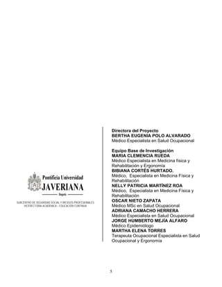 Directora del Proyecto
                                                        BERTHA EUGENIA POLO ALVARADO
                                                        Médico Especialista en Salud Ocupacional

                                                        Equipo Base de Investigación
                                                        MARIA CLEMENCIA RUEDA
                                                        Médico Especialista en Medicina física y
                                                        Rehabilitación y Ergonomía
                                                        BIBIANA CORTÉS HURTADO.
                                                        Médico, Especialista en Medicina Física y
                                                        Rehabilitación
                                                        NELLY PATRICIA MARTÍNEZ ROA
                                                        Médico, Especialista en Medicina Física y
                                                        Rehabilitación
SUBCENTRO DE SEGURIDAD SOCIAL Y RIESGOS PROFESIONALES   OSCAR NIETO ZAPATA
     VICERECTORIA ACADÉMICA – EDUCACIÓN CONTINUA        Médico MSc en Salud Ocupacional
                                                        ADRIANA CAMACHO HERRERA
                                                        Médico Especialista en Salud Ocupacional
                                                        JORGE HUMBERTO MEJÍA ALFARO
                                                        Médico Epidemiólogo
                                                        MARTHA ELENA TORRES
                                                        Terapeuta Ocupacional Especialista en Salud
                                                        Ocupacional y Ergonomía




                                                        5
 