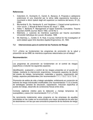 Referencias

1.    Colombini, D., Occhipinti, E., Cairoli, S., Baracco, A. Proposta e validazione
      preliminare di una check-list per la stima delle esposizione lavorativa a
      movimenti e sforzi ripetuti degli arti superiora La medicina del lavoro, 91 (5),
      2000.
2.    Blumenthal S, Do, Herskovitz S, and Verghese J, Carpal tunnel syndrome in
      older adults .J. Muscle & Nerve Volume 34, Issue 1, 2006
3.    Hales T, Bertsche P. Management of Upper Extremity Cumulative. Trauma
      disorders AOHN Journal, March 1992, vol 40 No 3.
4.    Malchaire, J. Lesiones de miembros superiores por trauma acumulativo
      Université Catholique de Louvain, Bruselas, 1998
5.    Mc Atamney, L., Corlett, E. N. Rula. A survey method for the investigation of
      work-related upper limb disorders Applied Ergonomics, 24, 1993

7.2     Intervenciones para el control de los Factores de Riesgo


7.2.1 ¿Cómo se fundamentan los programas de promoción de la salud y
prevención de los DME de miembros superiores relacionados con el trabajo?

Recomendación:


Los programas de prevención se fundamentan en el control de riesgos
específicos e incluirán los siguientes aspectos:

Identificación, evaluación y control de los riesgos presentes en el puesto de
trabajo, mediante la intervención ergonómica, incluyendo aspectos de diseño
del puesto de trabajo, herramientas, materiales y equipos, organización del
trabajo, aspectos psicolaborales (Ver recomendación 7.1.1, 7.2.2, 7.2.3, 7.2.4)

Promoción de estilos de vida y trabajo saludables, enfatizando en corrección de
factores de riesgo individuales modificables (Ver recomendación 7.3.3) a través
de estrategias variadas de educación, capacitación, inducción específica al
puesto de trabajo, desarrollo de condiciones físicas entre otras.

Correcta vigilancia médica para la detección y manejo tempranos de
susceptibles y casos.(Ver recomendación 7.3.1 y 7.3.4)

Se recomienda implementar estos programa en las empresas de aquellas
actividades en las cuales se ha encontrado una mayor prevalencia de este tipo
de desórdenes o en las que sea conocida la presencia de los factores de riesgo




                                          53
 