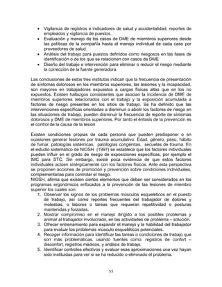 •   Vigilancia de registros e indicadores de salud y accidentalidad, reportes de
       empleados y vigilancia de puestos.
   •   Evaluación y manejo de los casos de DME de miembros superiores desde
       las políticas de la compañía hasta el manejo individual de cada caso por
       proveedores de salud.
   •   Análisis del trabajo para puestos definidos como riesgosos en las fases de
       identificación o de los que se relacionen con casos de DME
   •   Diseño del trabajo e intervención para eliminar o reducir el riesgo mediante
       la corrección de la fuente generadora.

Las conclusiones de estos tres institutos indican que la frecuencia de presentación
de síntomas dolorosos en los miembros superiores, las lesiones y la incapacidad,
son mayores en trabajadores expuestos a cargas físicas altas que en los no
expuestos. Existen hallazgos consistentes que asocian la incidencia de DME de
miembros superiores relacionados con el trabajo y la exposición acumulada a
factores de riesgo presentes en los sitios de trabajo. Se ha definido que las
intervenciones específicas orientadas a disminuir o abolir los factores de riesgo en
las situaciones de trabajo, pueden disminuir la frecuencia de reporte de síntomas
dolorosos y DME de miembros superiores. Por tanto el énfasis de la prevención es
el control de la causa de la lesión

Existen condiciones propias de cada persona que pueden predisponer o en
ocasiones generar lesiones por trauma acumulativo: Edad, género, peso, hábito
de fumar, patologías sistémicas, patologías congénitas, secuelas de trauma. En
el estudio sistemático de NIOSH (1997) se establece que los factores individuales
pueden influir en el grado de riesgo de exposiciones específicas, por ejemplo el
IMC para STC. Sin embargo, existe poca evidencia de que estos factores
individuales actúen sinérgicamente con los factores físicos. Ante esta perspectiva
se proponen acciones de promoción y prevención sobre condiciones individuales,
complementarias para controlar el riesgo.
NIOSH, afirma que existen ciertos elementos que deben ser considerados en los
programas ergonómicos enfocados a la prevención de las lesiones de miembro
superior los cuales son:
    1. Observar los signos de los problemas músculos esqueléticos en el puesto
       de trabajo, así como reportes frecuentes del trabajador de dolores y
       molestias, o labores o tareas que requieran repetitividad o posturas
       mantenidas y forzadas.
    2. Mostrar compromiso en el manejo dirigido a los posibles problemas y
       animar al trabajador involucrado, en las actividades de problema – solución.
    3. Ofrecer entrenamiento para expandir el manejo y la habilidad del trabajador
       para evaluar los problemas músculo esqueléticos potenciales.
    4. Recoger información para identificar las tareas o condiciones de trabajo que
       son más problemáticas, usando fuentes como: registros de confort –
       disconfort, registros médicos, y análisis de trabajo.
    5. Identificar controles efectivos y evaluar esas aproximaciones una vez hayan
       sido instituidas para ver si se ha reducido o eliminado el problema.


                                        55
 