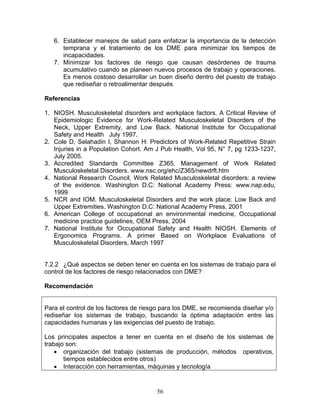 6. Establecer manejos de salud para enfatizar la importancia de la detección
      temprana y el tratamiento de los DME para minimizar los tiempos de
      incapacidades.
   7. Minimizar los factores de riesgo que causan desórdenes de trauma
      acumulativo cuando se planeen nuevos procesos de trabajo y operaciones.
      Es menos costoso desarrollar un buen diseño dentro del puesto de trabajo
      que rediseñar o retroalimentar después

Referencias

1. NIOSH. Musculoskeletal disorders and workplace factors. A Critical Review of
   Epidemiologic Evidence for Work-Related Musculoskeletal Disorders of the
   Neck, Upper Extremity, and Low Back. National Institute for Occupational
   Safety and Health July 1997.
2. Cole D, Selahadin I, Shannon H: Predictors of Work-Related Repetitive Strain
   Injuries in a Population Cohort. Am J Pub Health, Vol 95, N° 7, pg 1233-1237,
   July 2005.
3. Accredited Standards Committee Z365, Management of Work Related
   Musculoskeletal Disorders. www.nsc.org/ehc/Z365/newdrft.htm
4. National Research Council, Work Related Musculoskeletal disorders: a review
   of the evidence. Washington D.C: National Academy Press: www.nap.edu,
   1999
5. NCR and IOM. Musculoskeletal Disorders and the work place: Low Back and
   Upper Extremities. Washington D.C: National Academy Press, 2001
6. American College of occupational an environmental medicine, Occupational
   medicine practice guidelines, OEM Press, 2004
7. National Institute for Occupational Safety and Health NIOSH. Elements of
   Ergonomics Programs. A primer Based on Workplace Evaluations of
   Musculoskeletal Disorders. March 1997


7.2.2 ¿Qué aspectos se deben tener en cuenta en los sistemas de trabajo para el
control de los factores de riesgo relacionados con DME?

Recomendación


Para el control de los factores de riesgo para los DME, se recomienda diseñar y/o
rediseñar los sistemas de trabajo, buscando la óptima adaptación entre las
capacidades humanas y las exigencias del puesto de trabajo.

Los principales aspectos a tener en cuenta en el diseño de los sistemas de
trabajo son:
    • organización del trabajo (sistemas de producción, métodos operativos,
       tiempos establecidos entre otros)
    • Interacción con herramientas, máquinas y tecnología


                                       56
 