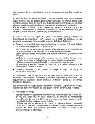 articulaciones de los miembros superiores, buscando siempre las posiciones
neutras.

La altura del plano de trabajo determina la postura del brazo y con ello las distintas
capacidades de que se dispone para realizar fuerza con las manos, por lo tanto
siempre se deben tener en cuenta que la postura del miembro superior frente al
plano de trabajo garantice posiciones neutras a las articulaciones implicadas.
Por lo anterior, el diseño de los puestos de trabajo y la interacción con el
trabajador debe buscar el bienestar posicional, ya que el trabajador tiene que
adoptar posturas cómodas que no implique sobreesfuerzo.

La International Standard Organisation (ISO), en su directriz 6385- y la Asociación
Internacional de Ergonomía – IEA, propone en el 2004, las directrices de los
principios ergonómicos para proyectar sistemas de trabajo. Estos son:
•   Proyecto de lugar de trabajo y de equipamiento de trabajo: El área de trabajo
    debe adaptarse al operador, particularmente:
    a) La altura de la superficie de trabajo debe adaptarse a las dimensiones
    (estatura) del cuerpo del operador y a la clase de trabajo realizado.
    b) Los asientos deben acomodarse a las formas anatómicas y fisiológicas del
    individuo.
    c) Debe procurarse espacio suficiente para los movimientos del cuerpo en
    particular de la cabeza, de los brazos, las manos, las piernas y los pies.
    d) Deben establecerse controles del funcionamiento de manos y pies.
    e) Manivelas y demás órganos de maniobra deben estar adaptados a la
    anatomía funcional de la mano.
•   Diseño en relación con la posición del cuerpo, la fatiga muscular y los
    movimientos corporales.
El planeamiento del trabajo debe ser tal, que evite excesiva tensión en los
músculos, articulaciones, ligamentos, y sistema respiratorio y circulatorio. Los
requerimientos posturales deben mantener al hombre dentro de los límites
fisiológicos deseables.
Los movimientos del cuerpo deben seguir ritmos naturales. La posición del cuerpo,
la extensión de los movimientos de éste deben estar en armonía unos con otros.

•   Posiciones del cuerpo
    a) El operador debe poder tener alternativas de estar sentado y de estar de pie.
    Si hay que elegir una de estas posiciones, la sentada es normalmente
    preferible a la de pie; esta última es permisible si se hace necesaria por la
    movilidad individual en el proceso de trabajo.
    b) Si hay que ejercitar el músculo en exceso, la cadena de fuerzas (secuencia
    de esfuerzos) y las articulaciones del cuerpo deben hacer movimientos cortos y
    simples de modo que permitan posiciones deseables al cuerpo y le
    proporcionen apoyo apropiado.


                                         58
 