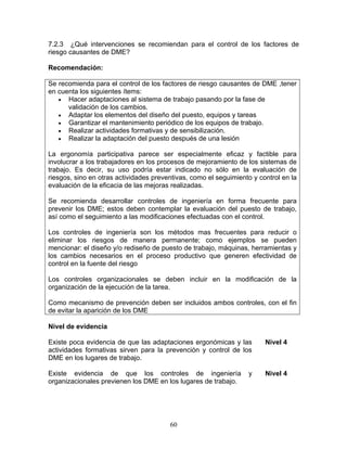 7.2.3 ¿Qué intervenciones se recomiendan para el control de los factores de
riesgo causantes de DME?

Recomendación:

Se recomienda para el control de los factores de riesgo causantes de DME ,tener
en cuenta los siguientes ítems:
   • Hacer adaptaciones al sistema de trabajo pasando por la fase de
      validación de los cambios.
   • Adaptar los elementos del diseño del puesto, equipos y tareas
   • Garantizar el mantenimiento periódico de los equipos de trabajo.
   • Realizar actividades formativas y de sensibilización.
   • Realizar la adaptación del puesto después de una lesión

La ergonomía participativa parece ser especialmente eficaz y factible para
involucrar a los trabajadores en los procesos de mejoramiento de los sistemas de
trabajo. Es decir, su uso podría estar indicado no sólo en la evaluación de
riesgos, sino en otras actividades preventivas, como el seguimiento y control en la
evaluación de la eficacia de las mejoras realizadas.

Se recomienda desarrollar controles de ingeniería en forma frecuente para
prevenir los DME; estos deben contemplar la evaluación del puesto de trabajo,
así como el seguimiento a las modificaciones efectuadas con el control.

Los controles de ingeniería son los métodos mas frecuentes para reducir o
eliminar los riesgos de manera permanente; como ejemplos se pueden
mencionar: el diseño y/o rediseño de puesto de trabajo, máquinas, herramientas y
los cambios necesarios en el proceso productivo que generen efectividad de
control en la fuente del riesgo

Los controles organizacionales se deben incluir en la modificación de la
organización de la ejecución de la tarea.

Como mecanismo de prevención deben ser incluidos ambos controles, con el fin
de evitar la aparición de los DME

Nivel de evidencia

Existe poca evidencia de que las adaptaciones ergonómicas y las         Nivel 4
actividades formativas sirven para la prevención y control de los
DME en los lugares de trabajo.

Existe evidencia de que los controles de ingeniería               y     Nivel 4
organizacionales previenen los DME en los lugares de trabajo.




                                        60
 