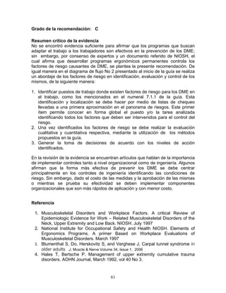 Grado de la recomendación: C

Resumen crítico de la evidencia
No se encontró evidencia suficiente para afirmar que los programas que buscan
adaptar el trabajo a los trabajadores son efectivos en la prevención de los DME;
sin embargo, por consenso de expertos y un documento referido de NIOSH, el
cual afirma que desarrollar programas ergonómicos permanentes controla los
factores de riesgo causantes de DME, se plantea la presente recomendación. De
igual manera en el diagrama de flujo No 2 presentado al inicio de la guía se realiza
un abordaje de los factores de riesgo en identificación, evaluación y control de los
mismos, de la siguiente manera:

1. Identificar puestos de trabajo donde existen factores de riesgo para los DME en
   el trabajo, como los mencionados en el numeral 7.1.1 de la guía. Esta
   identificación y localización se debe hacer por medio de listas de chequeo
   llevadas a una primera aproximación en el panorama de riesgos. Este primer
   ítem permite conocer en forma global el puesto y/o la tarea analizada
   identificando todos los factores que deben ser intervenidos para el control del
   riesgo.
2. Una vez identificados los factores de riesgo se debe realizar la evaluación
   cualitativa y cuantitativa respectiva, mediante la utilización de los métodos
   propuestos en la guía.
3. Generar la toma de decisiones de acuerdo con los niveles de acción
   identificados.

En la revisión de la evidencia se encuentran artículos que hablan de la importancia
de implementar controles tanto a nivel organizacional como de ingeniería. Algunos
afirman que la forma más efectiva de prevenir los DME se debe centrar
principalmente en los controles de ingeniería identificando las condiciones de
riesgo. Sin embargo, dado el costo de las medidas y la aprobación de las mismas
o mientras se prueba su efectividad se deben implementar componentes
organizacionales que son más rápidos de aplicación y con menor costo.


Referencia

 1. Musculoskeletal Disorders and Workplace Factors. A critical Review of
    Epidemiologic Evidence for Work – Related Musculoskeletal Disorders of the
    Neck, Upper Extremity and Low Back. NIOSH. July 1997
 2. National Institute for Occupational Safety and Health NIOSH. Elements of
    Ergonomics Programs. A primer Based on Workplace Evaluations of
    Musculoskeletal Disorders. March 1997
 3. Blumenthal S, Do, Herskovitz S, and Verghese J, Carpal tunnel syndrome in
    older adults .J. Muscle & Nerve Volume 34, Issue 1, 2006
 4. Hales T, Bertsche P. Management of upper extremity cumulative trauma
    disorders. AOHN Journal, March 1992, vol 40 No 3.


                                        61
 