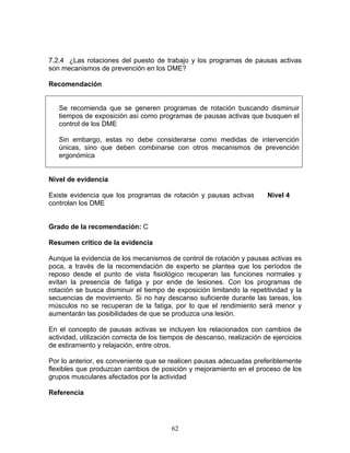 7.2.4 ¿Las rotaciones del puesto de trabajo y los programas de pausas activas
son mecanismos de prevención en los DME?

Recomendación


   Se recomienda que se generen programas de rotación buscando disminuir
   tiempos de exposición así como programas de pausas activas que busquen el
   control de los DME

   Sin embargo, estas no debe considerarse como medidas de intervención
   únicas, sino que deben combinarse con otros mecanismos de prevención
   ergonómica


Nivel de evidencia

Existe evidencia que los programas de rotación y pausas activas          Nivel 4
controlan los DME


Grado de la recomendación: C

Resumen crítico de la evidencia

Aunque la evidencia de los mecanismos de control de rotación y pausas activas es
poca, a través de la recomendación de experto se plantea que los períodos de
reposo desde el punto de vista fisiológico recuperan las funciones normales y
evitan la presencia de fatiga y por ende de lesiones. Con los programas de
rotación se busca disminuir el tiempo de exposición limitando la repetitividad y la
secuencias de movimiento. Si no hay descanso suficiente durante las tareas, los
músculos no se recuperan de la fatiga, por lo que el rendimiento será menor y
aumentarán las posibilidades de que se produzca una lesión.

En el concepto de pausas activas se incluyen los relacionados con cambios de
actividad, utilización correcta de los tiempos de descanso, realización de ejercicios
de estiramiento y relajación, entre otros.

Por lo anterior, es conveniente que se realicen pausas adecuadas preferiblemente
flexibles que produzcan cambios de posición y mejoramiento en el proceso de los
grupos musculares afectados por la actividad

Referencia




                                         62
 