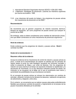 1. International Standard Organisation Normas ISO/CD 11226 (ISO 1995)
   2. J Malchaire. Estrategias de prevención. Lesiones de miembros superiores
      por trauma acumulativo. 1998.


7.2.5 ¿Las rotaciones del puesto de trabajo y los programas de pausas activas
      son mecanismos de prevención en los DME?

Recomendación


Se recomienda que se generen programas de rotación buscando disminuir
tiempos de exposición, así como programas de pausas activas que busquen el
control de los DME

Sin embargo, estas no deben considerarse como medidas de intervención únicas,
sino que deben combinarse con otros mecanismos de prevención ergonómica


Nivel de evidencia

Existe evidencia que los programas de rotación y pausas activas Nivel 4
controlan los DME


Grado de la recomendación: C

Resumen crítico de la evidencia

Aunque la evidencia de los mecanismos de control de rotación y pausas activas es
poca, a través de la recomendación de experto se plantea que los períodos de
reposo desde el punto de vista fisiológico recuperan las funciones normales y
evitan la presencia de fatiga y por ende de lesiones. Con los programas de
rotación se busca disminuir el tiempo de exposición limitando la repetitividad y la
secuencias de movimiento. Si no hay descanso suficiente durante las tareas, los
músculos no se recuperan de la fatiga, por lo que el rendimiento será menor y
aumentarán las posibilidades de que se produzca una lesión.

En el concepto de pausas activas se incluyen los relacionados con cambios de
actividad, utilización correcta de los tiempos de descanso, realización de ejercicios
de estiramiento y relajación, entre otros.

Por lo anterior, es conveniente que se realicen pausas adecuadas preferiblemente
flexibles que produzcan cambios de posición y mejoramiento en el proceso de los
grupos musculares afectados por la actividad




                                         63
 