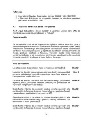 Referencia

      1. International Standard Organisation Normas ISO/CD 11226 (ISO 1995)
      2. J Malchaire. Estrategias de prevención. Lesiones de miembros superiores
         por trauma acumulativo. 1998.


7.3      Vigilancia de la Salud de los Trabajadores

7.3.1 ¿Qué trabajadores deben ingresar a vigilancia Médica para DME de
miembros superiores relacionados con el Trabajo?

Recomendación


Se recomienda incluir en el programa de vigilancia médica específica para la
detección temprana de síntomas dolorosos en miembros superiores o DME MMSS
relacionados con el trabajo, a los trabajadores cuya actividad laboral se caracteriza
por tareas manuales prolongadas y repetitivas, ejercitación con requerimientos de
fuerza, posturas estáticas o forzadas, vibración, estrés físico localizado,
temperaturas bajas; si las exposiciones son intensas y particularmente cuando se
presenta exposición simultánea a varios factores de riesgo.


Nivel de evidencia

Los altos niveles de ejercitación física se relacionan con los DME         Nivel 2+

La incidencia de dolor osteomuscular reportado, lesión ó discapacidad      Nivel 3
es mayor en individuos que están expuestos a carga física alta que en
los expuestos a niveles inferiores.

Los DME se asocian con uno o más factores de riesgo (movimiento            Nivel 2+
repetitivo, fuerza, posiciones forzadas, vibración) sus propiedades de
exposición y organización del trabajo.

Existe fuerte evidencia de asociación positiva entre la exposición a la    Nivel 2+
combinación de factores de riesgo (postura-fuerza, repetición-fuerza)
y evidencia con repetitividad o fuerza con el STC

Existe fuerte evidencia de asociación positiva entre la exposición a la    Nivel 2+
combinación de factores de riesgo (postura, fuerza y movimiento con
tendinitis de la mano y la muñeca

Existe fuerte evidencia de asociación positiva entre la exposición a la    Nivel 2+
combinación de factores de riesgo (postura-fuerza, repetición-fuerza)


                                         64
 