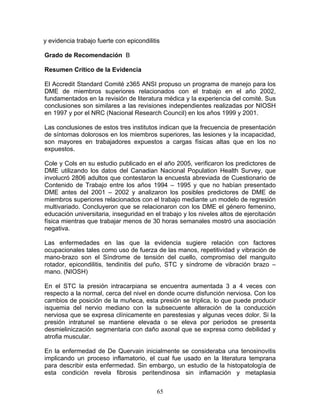 y evidencia trabajo fuerte con epicondilitis

Grado de Recomendación B

Resumen Crítico de la Evidencia

El Accredit Standard Comité z365 ANSI propuso un programa de manejo para los
DME de miembros superiores relacionados con el trabajo en el año 2002,
fundamentados en la revisión de literatura médica y la experiencia del comité. Sus
conclusiones son similares a las revisiones independientes realizadas por NIOSH
en 1997 y por el NRC (Nacional Research Council) en los años 1999 y 2001.

Las conclusiones de estos tres institutos indican que la frecuencia de presentación
de síntomas dolorosos en los miembros superiores, las lesiones y la incapacidad,
son mayores en trabajadores expuestos a cargas físicas altas que en los no
expuestos.

Cole y Cols en su estudio publicado en el año 2005, verificaron los predictores de
DME utilizando los datos del Canadian Nacional Population Health Survey, que
involucró 2806 adultos que contestaron la encuesta abreviada de Cuestionario de
Contenido de Trabajo entre los años 1994 – 1995 y que no habían presentado
DME antes del 2001 – 2002 y analizaron los posibles predictores de DME de
miembros superiores relacionados con el trabajo mediante un modelo de regresión
multivariado. Concluyeron que se relacionaron con los DME el género femenino,
educación universitaria, inseguridad en el trabajo y los niveles altos de ejercitación
física mientras que trabajar menos de 30 horas semanales mostró una asociación
negativa.

Las enfermedades en las que la evidencia sugiere relación con factores
ocupacionales tales como uso de fuerza de las manos, repetitividad y vibración de
mano-brazo son el Síndrome de tensión del cuello, compromiso del manguito
rotador, epicondilitis, tendinitis del puño, STC y síndrome de vibración brazo –
mano. (NIOSH)

En el STC la presión intracarpiana se encuentra aumentada 3 a 4 veces con
respecto a la normal, cerca del nivel en donde ocurre disfunción nerviosa. Con los
cambios de posición de la muñeca, esta presión se triplica, lo que puede producir
isquemia del nervio mediano con la subsecuente alteración de la conducción
nerviosa que se expresa clínicamente en parestesias y algunas veces dolor. Si la
presión intratunel se mantiene elevada o se eleva por periodos se presenta
desmieliniczación segmentaria con daño axonal que se expresa como debilidad y
atrofia muscular.

En la enfermedad de De Quervain inicialmente se consideraba una tenosinovitis
implicando un proceso inflamatorio, el cual fue usado en la literatura temprana
para describir esta enfermedad. Sin embargo, un estudio de la histopatología de
esta condición revela fibrosis peritendinosa sin inflamación y metaplasia


                                          65
 