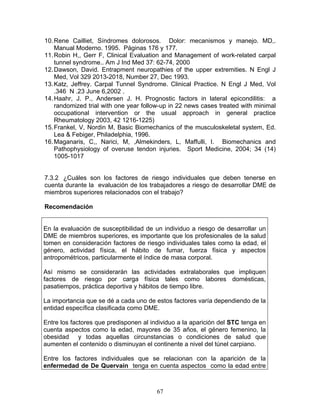 10. Rene Cailliet, Síndromes dolorosos. Dolor: mecanismos y manejo. MD,.
    Manual Moderno. 1995. Páginas 176 y 177.
11. Robin H,, Gerr F, Clinical Evaluation and Management of work-related carpal
    tunnel syndrome.. Am J Ind Med 37: 62-74, 2000
12. Dawson, David. Entrapment neuropathies of the upper extremities. N Engl J
    Med, Vol 329 2013-2018, Number 27, Dec 1993.
13. Katz, Jeffrey. Carpal Tunnel Syndrome. Clinical Practice. N Engl J Med, Vol
    .346 N .23 June 6,2002 .
14. Haahr, J. P., Andersen J. H. Prognostic factors in lateral epicondilitis: a
    randomized trial with one year follow-up in 22 news cases treated with minimal
    occupational intervention or the usual approach in general practice
    Rheumatology 2003, 42 1216-1225)
15. Frankel, V, Nordin M, Basic Biomechanics of the musculoskeletal system, Ed.
    Lea & Febiger, Philadelphia, 1996.
16. Maganaris, C,, Narici, M, ,Almekinders, L, Maffulli, I. Biomechanics and
    Pathophysiology of overuse tendon injuries. Sport Medicine, 2004; 34 (14)
    1005-1017


7.3.2 ¿Cuáles son los factores de riesgo individuales que deben tenerse en
cuenta durante la evaluación de los trabajadores a riesgo de desarrollar DME de
miembros superiores relacionados con el trabajo?

Recomendación


En la evaluación de susceptibilidad de un individuo a riesgo de desarrollar un
DME de miembros superiores, es importante que los profesionales de la salud
tomen en consideración factores de riesgo individuales tales como la edad, el
género, actividad física, el hábito de fumar, fuerza física y aspectos
antropométricos, particularmente el índice de masa corporal.

Así mismo se considerarán las actividades extralaborales que impliquen
factores de riesgo por carga física tales como labores domésticas,
pasatiempos, práctica deportiva y hábitos de tiempo libre.

La importancia que se dé a cada uno de estos factores varía dependiendo de la
entidad específica clasificada como DME.

Entre los factores que predisponen al individuo a la aparición del STC tenga en
cuenta aspectos como la edad, mayores de 35 años, el género femenino, la
obesidad y todas aquellas circunstancias o condiciones de salud que
aumenten el contenido o disminuyan el continente a nivel del túnel carpiano.

Entre los factores individuales que se relacionan con la aparición de la
enfermedad de De Quervain tenga en cuenta aspectos como la edad entre



                                        67
 