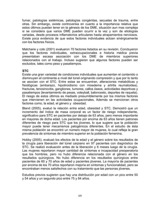 fumar, patologías sistémicas, patologías congénitas, secuelas de trauma, entre
otras. Sin embargo, existe controversia en cuanto a la importancia relativa que
estos últimos puedan tener en la génesis de los DME, situación aun mas compleja
si se considera que varios DME pueden ocurrir a la vez y son de etiologías
variadas, desde procesos inflamatorios articulares hasta atrapamientos nerviosos.
Existe poca evidencia de que estos factores individuales actúen sinérgicamente
con los factores físicos.

Malchaire y cols (2001) evaluaron 70 factores listados en su revisión. Concluyeron
que los factores individuales, extraocupacionales e historia médica previa
presentaban escasa asociación con los DME de miembros superiores
relacionados con el trabajo. Incluso sugieren que algunos factores pueden ser
excluidos, tales como peso y pasatiempos.

STC
Existe una gran variedad de condiciones individuales que aumentan el contenido o
disminuyen el continente a nivel del túnel originando compresión y que por lo tanto
se asocian con el STC. Entre estas se encuentran, alteraciones metabólicas y
fisiológicas (embarazo, hipotiroidismo con mixedema y artritis reumatoidea),
fracturas, tenosinovitis, gangliones, tumores, callos óseos, actividades deportivas y
pasatiempos (levantamiento de pesas, voleyball, baloncesto, deportes de raqueta).
El riesgo de estos últimos es mediado presumiblemente por los mismos factores
que intervienen en las actividades ocupacionales. Además se mencionan otros
factores como, la edad, el género y obesidad.
Bland (2005), evaluó la relación entre edad, obesidad y STC. Demostró que un
incremento del índice de masa corporal es un factor de riesgo independiente,
significativo para STC en pacientes por debajo de 63 años, pero menos importante
en mayores de dicha edad. Los pacientes por encima de 63 años tienen patrones
diferentes de riesgo para STC que los jóvenes, lo que sugiere que la población
mayor puede tener mecanismos patogénicos diferentes. En el estudio de ésta
misma población se encontró un número mayor de mujeres, lo cual refleja la gran
prevalencia de síntomas de miembro superior en la población femenina.
Hobby (2005), evaluaó los efectos de la edad y el género sobre los resultados de
la cirugía para liberación del túnel carpiano en 97 pacientes con diagnóstico de
STC. Se realizó evaluación antes de la liberación y 6 meses luego de la cirugía.
Las mujeres reportaron mayor cantidad de síntomas e incapacidad preoperatoria
que los hombres, pero no hubo diferencia relacionada con el género en los
resultados quirúrgicos. No hubo diferencia en los resultados quirúrgicos entre
pacientes de 60 y 70 años de edad y pacientes jóvenes. La mayoría de pacientes
por encima de los 70 años reportaron mejoría en síntomas y funcionalidad, pero se
encontraban menos satisfechos con su tratamiento que las personas jóvenes.
Estudios previos sugieren que hay una distribución por edad con un pico entre 50
y 54 años y un segundo pico entre 75 y 84 años.




                                         69
 