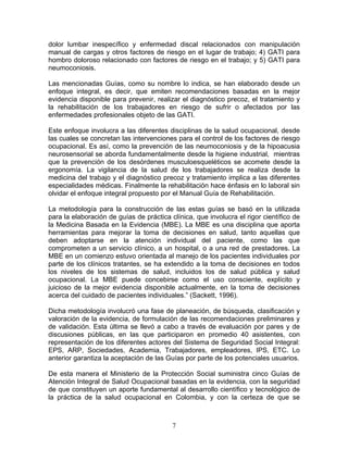 dolor lumbar inespecífico y enfermedad discal relacionados con manipulación
manual de cargas y otros factores de riesgo en el lugar de trabajo; 4) GATI para
hombro doloroso relacionado con factores de riesgo en el trabajo; y 5) GATI para
neumoconiosis.

Las mencionadas Guías, como su nombre lo indica, se han elaborado desde un
enfoque integral, es decir, que emiten recomendaciones basadas en la mejor
evidencia disponible para prevenir, realizar el diagnóstico precoz, el tratamiento y
la rehabilitación de los trabajadores en riesgo de sufrir o afectados por las
enfermedades profesionales objeto de las GATI.

Este enfoque involucra a las diferentes disciplinas de la salud ocupacional, desde
las cuales se concretan las intervenciones para el control de los factores de riesgo
ocupacional. Es así, como la prevención de las neumoconiosis y de la hipoacusia
neurosensorial se aborda fundamentalmente desde la higiene industrial, mientras
que la prevención de los desórdenes musculoesqueléticos se acomete desde la
ergonomía. La vigilancia de la salud de los trabajadores se realiza desde la
medicina del trabajo y el diagnóstico precoz y tratamiento implica a las diferentes
especialidades médicas. Finalmente la rehabilitación hace énfasis en lo laboral sin
olvidar el enfoque integral propuesto por el Manual Guía de Rehabilitación.

La metodología para la construcción de las estas guías se basó en la utilizada
para la elaboración de guías de práctica clínica, que involucra el rigor científico de
la Medicina Basada en la Evidencia (MBE). La MBE es una disciplina que aporta
herramientas para mejorar la toma de decisiones en salud, tanto aquellas que
deben adoptarse en la atención individual del paciente, como las que
comprometen a un servicio clínico, a un hospital, o a una red de prestadores. La
MBE en un comienzo estuvo orientada al manejo de los pacientes individuales por
parte de los clínicos tratantes, se ha extendido a la toma de decisiones en todos
los niveles de los sistemas de salud, incluidos los de salud pública y salud
ocupacional. La MBE puede concebirse como el uso consciente, explícito y
juicioso de la mejor evidencia disponible actualmente, en la toma de decisiones
acerca del cuidado de pacientes individuales.” (Sackett, 1996).

Dicha metodología involucró una fase de planeación, de búsqueda, clasificación y
valoración de la evidencia, de formulación de las recomendaciones preliminares y
de validación. Esta última se llevó a cabo a través de evaluación por pares y de
discusiones públicas, en las que participaron en promedio 40 asistentes, con
representación de los diferentes actores del Sistema de Seguridad Social Integral:
EPS, ARP, Sociedades, Academia, Trabajadores, empleadores, IPS, ETC. Lo
anterior garantiza la aceptación de las Guías por parte de los potenciales usuarios.

De esta manera el Ministerio de la Protección Social suministra cinco Guías de
Atención Integral de Salud Ocupacional basadas en la evidencia, con la seguridad
de que constituyen un aporte fundamental al desarrollo científico y tecnológico de
la práctica de la salud ocupacional en Colombia, y con la certeza de que se



                                          7
 