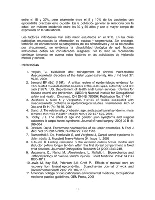 entre el 18 y 30%, pero solamente entre el 5 y 10% de los pacientes con
epicondilitis practican este deporte. En la población general se relaciona con la
edad, con máxima incidencia entre los 30 y 50 años y con el mayor tiempo de
exposición en la vida laboral.

Los factores individuales han sido mejor estudiados en el STC. En las otras
patologías enunciadas la información es escasa y segmentada. Sin embargo,
tomando en consideración la patogénesis de las tenosinovitis y de la neuropatía
por atrapamiento, se evidencia la plausibilidad biológica de qué factores
individuales deben ser considerados riesgosos. Por lo tanto se recomienda
continuar tomando en cuenta estos factores en las actividades de vigilancia
médica y control.

Referencias

   1. Piligian, G. Evaluation and management of chronic Work-related
       Musculoskeletal disorders of the distal upper extremity. Am J Ind Med 37:
       75-93, 2000.
   2. Bernard BP (Ed) (1997). A critical review of epidemiologic evidence for
       work related musculoskeletal disorders of the neck, upper extremity, and low
       back (1997). US. Departament of Health and Human services. Centers for
       disease control and prevention. (NIOSH) National Institute for Occupational
       safety and Health. Cincinnati, OH, DHHS (NIOSH) Publication No. 97-141
   3. Malchaire J, Cock N y Vergrachat. Review of factors associated with
       musculoskeletal problems in epidemiological studies. International Arch of
       Occ and En H. 74: 79-90, 2001
   4. Bland, J. The relationship of obesity, age, and carpal tunnel syndrome: more
       complex than was though? Muscle Nerve 32: 527-632, 2005.
   5. Hobby, J L. The effect of age and gender upon symptoms and surgical
       outcomes in carpal tunnel syndrome. Journal of hand surgery, 2005 30 B :6:
       599-604
   6. Dawson, David. Entrapment neuropathies of the upper extremities. N Engl J
       Med, Vol 329 2013-2018, Number 27, Dec 1993.
   7. Blumenthal S, Do, Herskovitz S, and Verghese J, Carpal tunnel syndrome in
       older adults .J. Muscle & Nerve Volume 34, Issue 1, 2006
   8. Kutsumi, K. Gliding resistance of the extensor pollicis brevis tendon and
       abductor pollicis longus tendon within the first dorsal compartment in fixed
       wrist positions. Journal of Orthopedics Research 23 (2005) 243-248.
   9. Maganaris, C,, Narici, M, ,Almekinders, L, Maffulli, I. Biomechanics and
       Pathophysiology of overuse tendon injuries. Sport Medicine, 2004; 34 (14)
       1005-1017
   10. Lewis M, Hay EM, Paterson SM, Croft P. Effects of manual work on
       recovery from lateral epicondylitis. Scandinavian Journal of work and
       environmental health 2002; 20: 109-116)
   11. American College of occupational an environmental medicine, Occupational
       medicine practice guidelines, OEM Press, 2004



                                        71
 