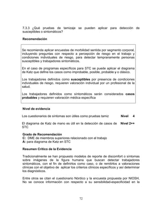 7.3.3 ¿Qué pruebas de tamizaje se pueden aplicar para detección de
susceptibles o sintomáticos?

Recomendación


Se recomienda aplicar encuestas de morbilidad sentida por segmento corporal,
incluyendo preguntas con respecto a percepción de riesgo en el trabajo y
condiciones individuales de riesgo, para detectar tempranamente personas
susceptibles y trabajadores sintomáticos.

En el caso de programas específicos para STC se puede aplicar el diagrama
de Katz que define los casos como improbable, posible, probable y o clásico.

Los trabajadores definidos como susceptibles por presencia de condiciones
individuales de riesgo, requieren valoración individual por un profesional de la
salud.

Los trabajadores definidos como síntomáticos serán considerados casos
probables y requieren valoración médica específica


Nivel de evidencia

Los cuestionarios de síntomas son útiles como pruebas tamiz              Nivel   4

El diagrama de Katz de mano es útil en la detección de casos de         Nivel 2++
STC

Grado de Recomendación
C: DME de miembros superiores relacionado con el trabajo
A: para diagrama de Katz en STC

Resumen Crítico de la Evidencia

Tradicionalmente se han propuesto modelos de reporte de discomfort o síntomas
sobre imágenes de la figura humana que buscan detectar trabajadores
sintomáticos, con el fin de definirlos como caso, o de remitirlos a valoraciones
clínicas con el objetivo de aplicar los criterios clínicos específicos y así determinar
los diagnósticos.

Entre otros se citan el cuestionario Nórdico y la encuesta propuesta por NIOSH,
No se conoce información con respecto a su sensibilidad-especificidad en la




                                          72
 