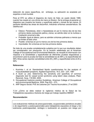 detección de casos específicos, sin     embargo, su aplicación es aceptada por
expertos a nivel mundial.

Para el STC se utiliza el diagrama de mano de Katz; es usado desde 1986,
cuando fue creado en una clínica de mano en Boston. Se le entrega al paciente un
diagrama que muestra los brazos y superficies palmar y dorsal de las manos. El
paciente identifica las áreas de discomfort, indicando síntomas característicos. Se
clasifica así:

   •   Clásico: Parestesias, dolor o hipoestesias en por lo menos dos de los tres
       primeros dedos excluyendo palma y dorso; se admite dolor en la muñeca o
       irradiación proximal a ella.
   •   Probable: Igual al clásico, pero se admiten síntomas palmares a menos que
       se limiten al lado ulnar.
   •   Posible: síntomas en por lo menos uno de los tres primeros dedos.
   •   Improbable: Sin síntomas en los tres primeros dedos.

Se trata de una prueba completamente subjetiva por lo que sus resultados deben
ser considerados con precaución. En la revisión adelantada por el American
Collage of Occupational and Enviromental Medicine, se recopiló la información con
respecto a la sensibilidad y especificidad de diferentes pruebas diagnósticas y
encontraron para la prueba de Katz la sensibilidad es de 96% y la especificidad de
99% Otras series reportan sensibilidad entre 60 y 96% y especificidad entre el 25 a
90%

Referencias

1. Kuorinka I. et al. Standardised Nordic questionnaires for the analysis of
   musculoskeletal symptoms. Applied Ergonomics. 18.3, 233 – 237, 1987
2. A Scott La Joie. Determining the sensitivity and specificity of common
   diagnostic test for carpal tunnel syndrome using latent class analysis. Plast.
   Reconstr. Surg. 116:502, 2005.
3. Occupational medicine practice Guidelines. American College of Occupational
   and environmental Medicine. 2004. Pag 253 – 273.
4. ARP Seguro Social, PVE de Lesiones por Trauma Acumulativo, 2ª ed 2003


7.3.4 ¿Cómo se debe realizar la vigilancia médica de la Salud de los
Trabajadores expuestos a factores de riesgo por trabajo repetitivo MMSS?

Recomendación


Los evaluaciones médicas de preocupacionales, ocupacionales periódicos anuales
o de seguimiento y postocupacionales para trabajadores expuestos al riesgo y los
exámenes postincapacidad, reintegro o reubicación en puestos con riesgo por


                                        73
 