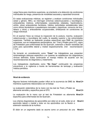 carga física para miembros superiores, se orientarán a la detección de condiciones
individuales de riesgo, presencia de morbilidad asociada y capacidad funcional.

En estas evaluaciones médicas, se registran y analizan condiciones individuales
(edad y género, IMC), se interrogan síntomas osteomusculares y neurológicos,
antecedentes médicos, enfermedades coexistentes (diabetes, hipotiroidismo,
artritis, otras) antecedentes familiares, hábitos (actividades extralaborales tales
como oficios domésticos o pasatiempos manuales y deportivas, consumo de licor,
tabaco y otros) y antecedentes ocupacionales, enfatizando en condiciones de
riesgo individual.

En el examen físico se incluye la inspección de la postura, marcha, evaluación
osteomuscular y neurológica del cuello, la espalda superior y las extremidades
superiores. También se realizarán pruebas específicas para DME de miembros
superiores, aun en trabajadores asintomáticos, así: Tinel y Phalen para STC, signo
de Finkelstein para enfermedad de De Quervain, extensión o flexión resistidas del
puño para epicondilitis lateral y medial respectivamente. (Ver recomendación
7.3.4)

Se tomarán en consideración como “Caso” los trabajadores que presenten
sintomatología dolorosa específica o en quienes se establezcan los diagnósticos
clínicos definidos. Estos continuarán el manejo médico de acuerdo con las
recomendaciones de diagnóstico y tratamiento.

Los trabajadores clasificados como “No Caso” continuarán los programas
preventivos y la vigilancia a través de herramientas de tamizaje y evaluación
médica periódica.



Nivel de evidencia

Algunos factores individuales pueden influir en la ocurrencia de DME de Nivel 2+
miembros superiores relacionados con el trabajo

La evaluación sistemática de la mano con los test de Tinel y Phalen es
altamente sensible y especifica para el STC.                           Nivel 2+

La evaluación de la mano con el test de Finkelstein es altamente Nivel 2+
específico para enfermedad de De Quervain.

Los criterios diagnósticos de epicondilitis son dolor en el codo, dolor en el   Nivel 4
epicóndilo lateral o medial y dolor en los epicóndilos con la flexión o
extensión resistida de la muñeca

El dolor en un segmento dado se asume como un precursor de una                  Nivel 4



                                          74
 