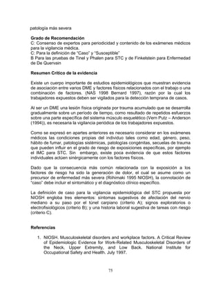 patología más severa

Grado de Recomendación
C: Consenso de expertos para periodicidad y contenido de los exámenes médicos
para la vigilancia médica.
C: Para la definición de “Caso” y “Susceptible”
B Para las pruebas de Tinel y Phalen para STC y de Finkelstein para Enfermedad
de De Quervain

Resumen Crítico de la evidencia

Existe un cuerpo importante de estudios epidemiológicos que muestran evidencia
de asociación entre varios DME y factores físicos relacionados con el trabajo o una
combinación de factores. (NAS 1998 Bernard 1997), razón por la cual los
trabajadores expuestos deben ser vigilados para la detección temprana de casos.

Al ser un DME una lesión física originada por trauma acumulado que se desarrolla
gradualmente sobre un período de tiempo, como resultado de repetidos esfuerzos
sobre una parte específica del sistema músculo esquelético (Vern Putz – Anderson
(1994)), es necesaria la vigilancia periódica de los trabajadores expuestos.

Como se expresó en apartes anteriores es necesario considerar en los exámenes
médicos las condiciones propias del individuo tales como edad, género, peso,
hábito de fumar, patologías sistémicas, patologías congénitas, secuelas de trauma
que pueden influir en el grado de riesgo de exposiciones específicas, por ejemplo
el IMC para STC. Sin embargo, existe poca evidencia de que estos factores
individuales actúen sinérgicamente con los factores físicos.

Dado que la consecuencia más común relacionada con la exposición a los
factores de riesgo ha sido la generación de dolor, el cual se asume como un
precursor de enfermedad más severa (Riihimaki 1995 NIOSH), la connotación de
“caso” debe incluir el sintomático y el diagnóstico clínico específico.

La definición de caso para la vigilancia epidemiológica del STC propuesta por
NIOSH engloba tres elementos: síntomas sugestivos de afectación del nervio
mediano a su paso por el túnel carpiano (criterio A); signos exploratorios o
electrofisiológicos (criterio B); y una historia laboral sugestiva de tareas con riesgo
(criterio C).


Referencias

   1. NIOSH. Musculoskeletal disorders and workplace factors. A Critical Review
      of Epidemiologic Evidence for Work-Related Musculoskeletal Disorders of
      the Neck, Upper Extremity, and Low Back. National Institute for
      Occupational Safety and Health. July 1997.



                                          75
 