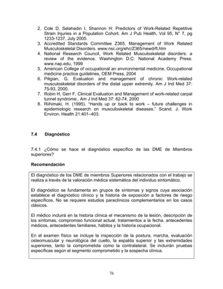 2. Cole D, Selahadin I, Shannon H: Predictors of Work-Related Repetitive
         Strain Injuries in a Population Cohort. Am J Pub Health, Vol 95, N° 7, pg
         1233-1237, July 2005.
      3. Accredited Standards Committee Z365, Management of Work Related
         Musculoskeletal Disorders. www.nsc.org/ehc/Z365/newdrft.htm
      4. National Research Council, Work Related Musculoskeletal disorders: a
         review of the evidence. Washington D.C: National Academy Press:
         www.nap.edu, 1999
      5. American College of occupational an environmental medicine, Occupational
         medicine practice guidelines, OEM Press, 2004
      6. Piligian, G. Evaluation and management of chronic Work-related
         musculoskeletal disorders of the distal upper extremity. Am J Ind Med 37:
         75-93, 2000.
      7. Robin H, Gerr F, Clinical Evaluation and Management of work-related carpal
         tunnel syndrome.. Am J Ind Med 37: 62-74, 2000
      8. Riihimaki, H. (1995). “Hands up or back to work – future challenges in
         epidemiologic research on musculoskeletal diseases.” Scand. J. Work
         Environ. Health 21:401–403.



7.4      Diagnóstico


7.4.1 ¿Cómo se hace el diagnóstico específico de las DME de Miembros
superiores?

Recomendación

El diagnóstico de los DME de miembros Superiores relacionados con el trabajo se
realiza a través de la valoración médica sistemática del individuo sintomático.

El diagnóstico se fundamenta en grupos de síntomas y signos cuya asociación
establece el diagnóstico clínico y la historia de exposición a factores de riesgo
específicos. No se requiere estudios paraclínicos complementarios en los casos
clásicos.

El médico incluirá en la historia clínica el mecanismo de la lesión, descripción de
los síntomas, compromiso funcional actual, tratamientos a la fecha, antecedentes
médicos, antecedentes familiares, hábitos y la historia ocupacional.

En el examen físico se incluye la inspección de la postura, marcha, evaluación
osteomuscular y neurológica del cuello, la espalda superior y las extremidades
superiores, tanto la comprometida como la contralateral. Se incluirán pruebas
específicas según el segmento comprometido y la sospecha clínica.




                                         76
 