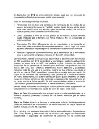 El diagnóstico del STC es eminentemente clínico, pues aun en presencia de
pruebas electrofisiológicas normales puede estar presente.

Entre los síntomas podremos encontrar:
•   Parestesias: Se produce una sensación de hormigueo de los dedos de las
    manos, generalmente nocturna. También pueden darse durante el día según
    situaciones relacionadas con el uso y posición de las manos y la utilización
    objetos que requieran cierta flexión de la muñeca.

•   Dolor: Localizado a nivel de la cara palmar de la muñeca, aunque también
    puede irradiarse por el territorio del nervio mediano. No es considerado un
    síntoma cardinal.

•   Disestesias: Es difícil diferenciarlas de las parestesias y se presenta en
    situaciones más avanzadas de compresión nerviosa, cuando haya una mayor
    isquemia axonal que impide la puesta en marcha de la conducción nerviosa.

•   Paresias: Se produce como consecuencia de la denervación de la musculatura
    tenar al aumentar la compresión nerviosa en duración e intensidad.
Stevens (1999), realizó un estudio cuyo objetivo fue la determinación de síntomas
en 100 pacientes con STC sintomático y demostrado electromiográficamente,
quienes no tenían otra condición que pudiera originar síntomas en miembros
superiores. En un periodo de 16 meses fueron evaluados 100 pacientes con 159
manos con STC. Los síntomas encontrados fueron debilidad y parestesias
nocturnas más de una vez a la semana, mejoría de los síntomas sensitivos al
sacudir las manos (Flick), parestesias cuando lee o maneja, entumecimiento del
pulgar en las mañanas. Las parestesias y dolor proximal en la muñeca ocurrieron
en 36,5% de las manos. Los autores concluyen que se puede encontrar un amplio
rango de síntomas sensitivos. Los síntomas se reportan más frecuentemente en
los dedos medios e índice seguido de síntomas en dedos medianos solamente.
Los síntomas generalmente involucran la palma de la mano y los dedos.
Existen varias maniobras utilizadas para la evaluación de casos sospechosos de
compresión del nervio mediano a través del túnel del carpo, entre estas:

Signo de Tinel: Consiste en efectuar un ligero golpe sobre la superficie volar de la
muñeca causando parestesia irradiada en los dedos inervados por el nervio
mediano.

Signo de Phalen: Cuando al flexionar la muñeca por un lapso de 60 segundos se
producen parestesias en la distribución del nervio mediano. En casos severos es
positivo incluso a los 10-15 segundos.

Scott LaJoie y cols evaluaron la exactitud de los test usados como diagnóstico de
STC: Tinel, Phalen y velocidades de neuroconducción, según su sensibilidad,
especificidad y capacidad de determinar la presencia de la enfermedad.


                                         78
 