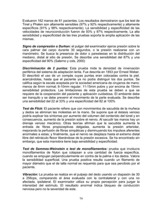 Evaluaron 162 manos de 81 pacientes. Los resultados demostraron que los test de
Tinel y Phalen son altamente sensibles (97% y 92% respectivamente) y altamente
específicos (91% y 98% respectivamente). La sensibilidad y especificidad de las
velocidades de neuroconducción fueron de 93% y 87% respectivamente. La alta
sensibilidad y especificidad de las tres pruebas soporta la amplia aplicación de las
mismas.

Signo de compresión o Durkan: el pulgar del examinador ejerce presión sobre la
cara palmar del carpo durante 30 segundos, o la presión realizarse con un
manómetro. Se busca la presencia de dolor o parestesias en la distribución del
mediano, distal al sitio de presión. Se describe una sensibilidad del 87% y una
especificidad del 90% (Salerno y cols, 2000)

Discriminación de 2 puntos: Esta prueba mide la densidad de innervación
periférica del sistema de adaptación lenta. Fue descrita en 1853 por Ernest Weber.
El describió el uso de un compás cuyas puntas eran colocadas contra la piel,
acercándolas, hasta que el paciente ya no podía distinguir los dos puntos. Se
califica según la escala aceptada por la sociedad americana de cirujanos de mano:
menos de 6mm normal; 6-10mm regular; 11-15mm pobre y por encima de 15mm
sensibilidad protectora. Las limitaciones de esta prueba se deben a que se
requiere de la cooperación del paciente y aplicación cuidadosa. El ambiente debe
ser tranquilo y se debe prevenir el movimiento de la parte evaluada. Se describe
una sensibilidad del 22 al 33% y una especificidad del 82 al 100%

Test de Flick: El paciente refiere que con movimientos de sacudida de la muñeca
y dedos se eliminan las molestias en la mano. Se supone que el éstasis venoso
podría explicar los síntomas por aumento del volumen del contenido del túnel y en
consecuencia, aumento de la presión sobre el nervio. Al sacudir las manos hay un
drenaje venoso mecánico. Otras teorías afirman que la sacudida aumenta la
entrada de fibras propioceptivas delgadas, aumenta la presión arteriolar,
mejorando la perfusión de fibras simpáticas y disminuyendo los impulsos aferentes
anormales a estas; y finalmente, que el nervio se desplaza hasta el extremo distal
libre del retináculo flexor liberándose de la presión excesiva. Se ha encontrado sin
embargo, que esta maniobra tiene baja sensibilidad y especificidad.

Test de Semmes-Weinstein o test de monofilamentos: prueba que involucra
monofilamentos de Nylon que colapsan a una cantidad de fuerza específica,
cuando se empujan perpendicularmente en contra de la palma o los dedos. Valora
la sensibilidad superficial. Una prueba positiva resulta cuando un filamento de
mayor diámetro que el de talla normal es requerido para que sea percibido por el
paciente.

Vibración: La prueba se realiza en el pulpejo del dedo usando un diapasón de 30
a 256cps, comparando el área evaluada con la contralateral y con una no
afectada, ipsilateral. El examinador utiliza su propia percepción para juzgar la
intensidad del estímulo. El resultado anormal indica bloqueo de conducción
nerviosa pero no la severidad de este.

                                        79
 
