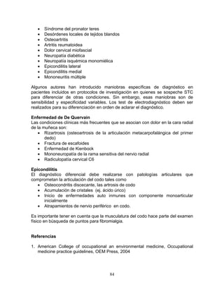 •   Síndrome del pronator teres
   •   Desórdenes locales de tejidos blandos
   •   Osteoartritis
   •   Artritis reumatoidea
   •   Dolor cervical miofascial
   •   Neuropatía diabética
   •   Neuropatía isquémica monomiélica
   •   Epicondilitis lateral
   •   Epicondilitis medial
   •   Mononeuritis múltiple

Algunos autores han introducido maniobras específicas de diagnóstico en
pacientes incluidos en protocolos de investigación en quienes se sospeche STC
para diferenciar de otras condiciones. Sin embargo, esas maniobras son de
sensibilidad y especificidad variables. Los test de electrodiagnóstico deben ser
realizados para su diferenciación en orden de aclarar el diagnóstico.

Enfermedad de De Quervain
Las condiciones clínicas más frecuentes que se asocian con dolor en la cara radial
de la muñeca son:
   • Rizartrosis (osteoartrosis de la articulación metacarpofalángica del primer
       dedo)
   • Fractura de escafoides
   • Enfermedad de Kienbock
   • Mononeuropatía de la rama sensitiva del nervio radial
   • Radiculopatía cervical C6

Epicondilitis
El diagnóstico diferencial debe realizarse con patologías articulares que
comprometan la articulación del codo tales como
   • Osteocondritis discecante, las artrosis de codo
   • Acumulación de cristales (ej. ácido úrico)
   • Inicio de enfermedades auto inmunes con componente monoarticular
      inicialmente
   • Atrapamientos de nervio periférico en codo.

Es importante tener en cuenta que la musculatura del codo hace parte del examen
físico en búsqueda de puntos para fibromialgia.


Referencias

1. American College of occupational an environmental medicine, Occupational
   medicine practice guidelines, OEM Press, 2004




                                       84
 