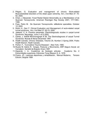 2. Piligian, G. Evaluation and management of chronic Work-related
    Musculoskeletal disorders of the distal upper extremity. Am J Ind Med 37: 75-
    93, 2000.
3. Chien, J Alexander. Focal Radial Styloid Abnormality as a Manifestation of de
    Quervain Tenosynovitis. American Roentgen Ray Society 2001; 177:1383–
    1386.
4. Foye, Patric M. De Quervain Tenosynovitis. eMedicine specialties. October
    13, 2005
5. Robin H,, Gerr F, Clinical Evaluation and Management of work-related carpal
    tunnel syndrome.. Am J Ind Med 37: 62-74, 2000
6. Jablecki, C. K. Practice parameter: Electrodiagnostic studies in carpal tunnel
    Syndrome. Neurology, June (1 of 2) 2002.
7. Clarke, J. AAEM Minimonograph # 26: The Electrodiagnosis of carpal Tunnel
    Syndrome. Muscle & Nerve December 1997.
8. Health Canada, Chronic Diseases, Volume 25, Number 2 Spring 2004, Public
    Health Branch, Heath Canada.
9. Parker, F., “Cumulative Trauma Diseases” , New York, 1995.
10. Rueda M, Galvis R. Cargas, Posturas y Movimiento, ARP Seguro Social. ed
    Camaleón. Santafé de Bogotá, Enero 1997
11. Kapandji, I, A., Cuadernos de fisiología articular,         Cuaderno No. 2
    Extremidades superiores, Ediciones Toray Masson S. A. 1978.
12. Forero, JP., Lesiones deportivas y rehabilitación, Manual Moderno, Tercera
    Edición, Bogotá 1999




                                       85
 
